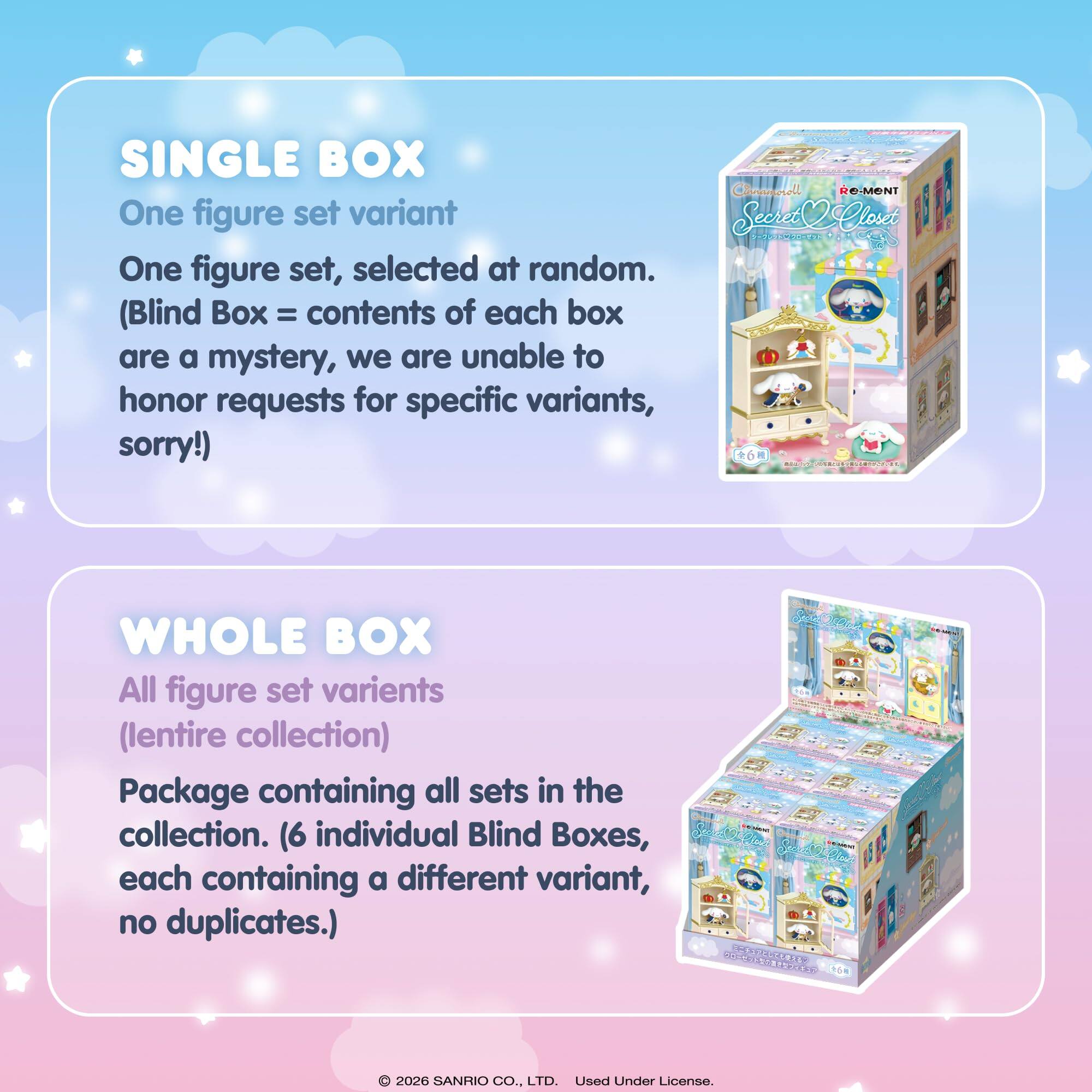 SINGLE BOX  
One figure set variant  
One figure set, selected at random.  
(Blind Box = contents of each box are a mystery, we are unable to honor requests for specific variants, sorry!)

WHOLE BOX  
All figure set variants  
(lentire collection)  
Package containing all sets in the collection. (6 individual Blind Boxes, each containing a different variant, no duplicates.)

© 2026 SANRIO CO., LTD. Used Under License.