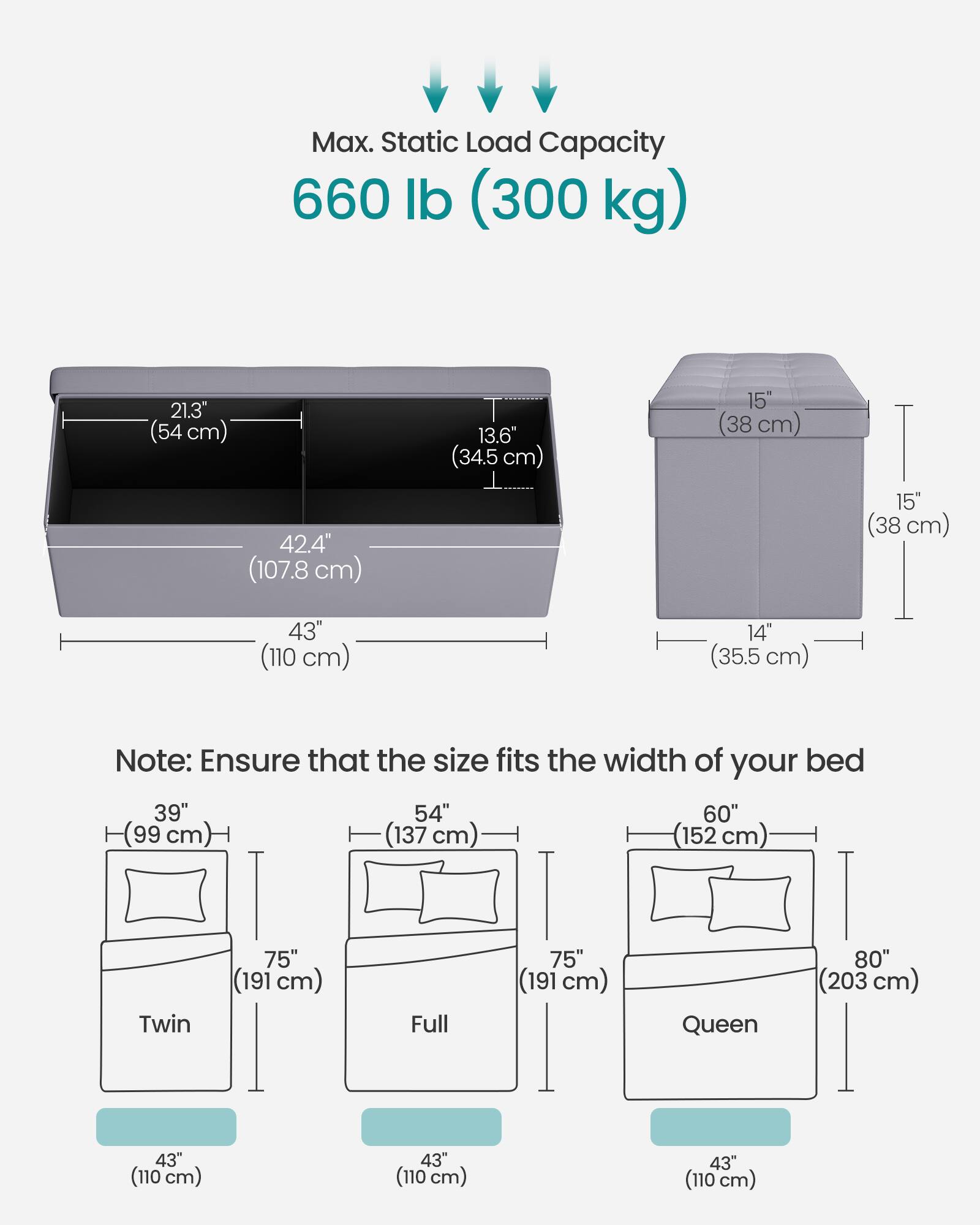 Max. Static Load Capacity: 660 lb (300 kg)

Dimensions:
- 21.3" (54 cm)
- 42.4" (107.8 cm)
- 13.6" (34.5 cm)
- 15" (38 cm)
- 15" (38 cm)
- 43" (110 cm)
- 14" (35.5 cm)

Note: Ensure that the size fits the width of your bed

Bed Sizes:
- Twin: 39" (99 cm) x 75" (191 cm) x 43" (110 cm)
- Full: 54" (137 cm) x 75" (191 cm) x 43" (110 cm)
- Queen: 60" (152 cm) x 80" (203 cm) x 43" (110 cm)