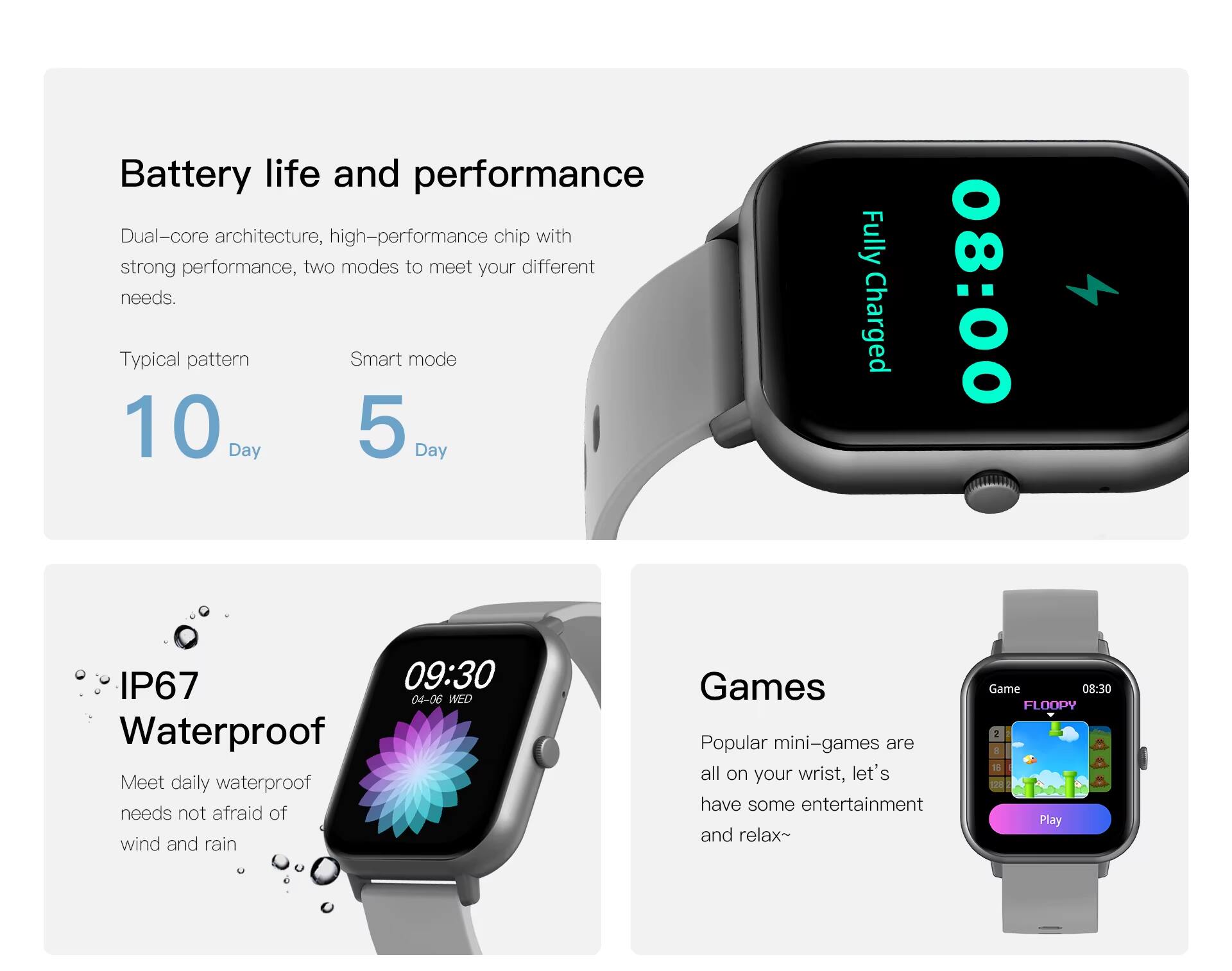 Battery life and performance

Dual-core architecture, high-performance chip with strong performance, two modes to meet your different needs.

Typical pattern
Smart mode
10 Day
5 Day

Fully Charged
08:00

IP67
Waterproof
Meet daily waterproof needs not afraid of wind and rain

Games
Popular mini-games are all on your wrist, let's have some entertainment and relax~
Game
08:30
FLOOPY
Play