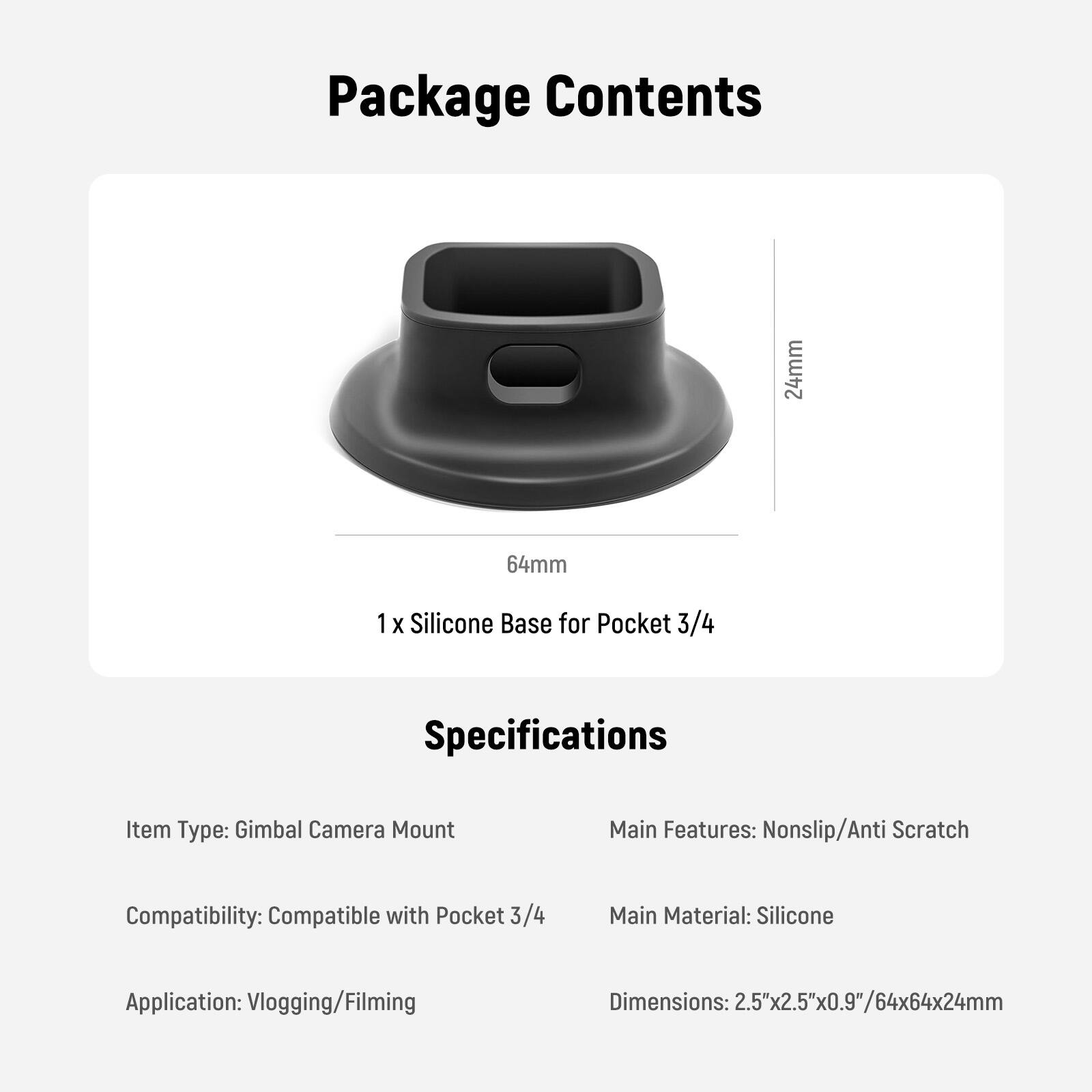 Package Contents  
1 x Silicone Base for Pocket 3/4  

Specifications  
Item Type: Gimbal Camera Mount  
Main Features: Nonslip/Anti Scratch  
Compatibility: Compatible with Pocket 3/4  
Main Material: Silicone  
Application: Vlogging/Filming  
Dimensions: 2.5"x2.5"x0.9"/64x64x24mm