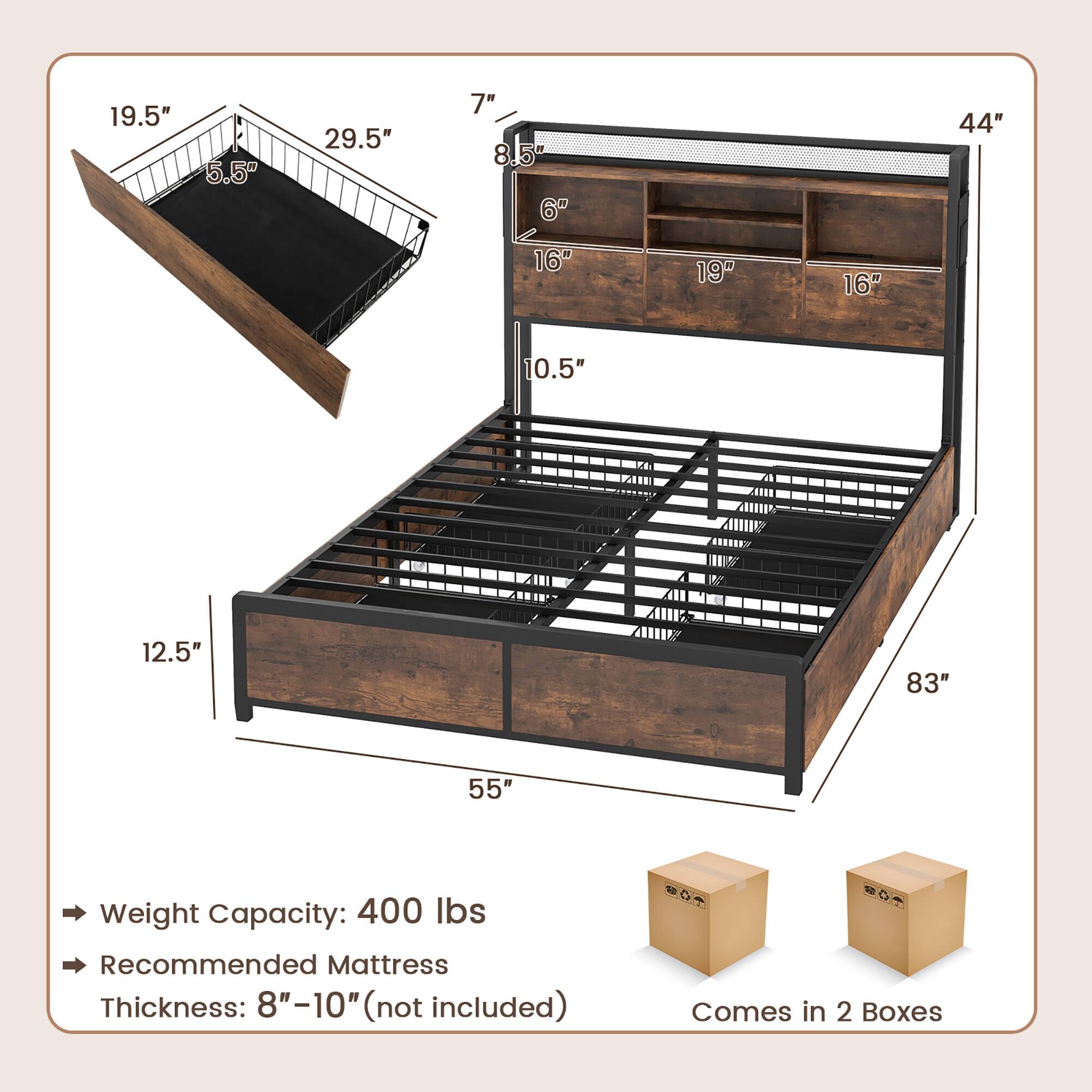 - 19.5"
- 5.5"
- 29.5"
- 7"
- 8.5"
- 6"
- 44"
- 16"
- 19"
- 16"
- 10.5"
- 12.5"
- 83"
- 55"

Weight Capacity: 400 lbs

Recommended Mattress Thickness: 8"-10" (not included)

Comes in 2 Boxes