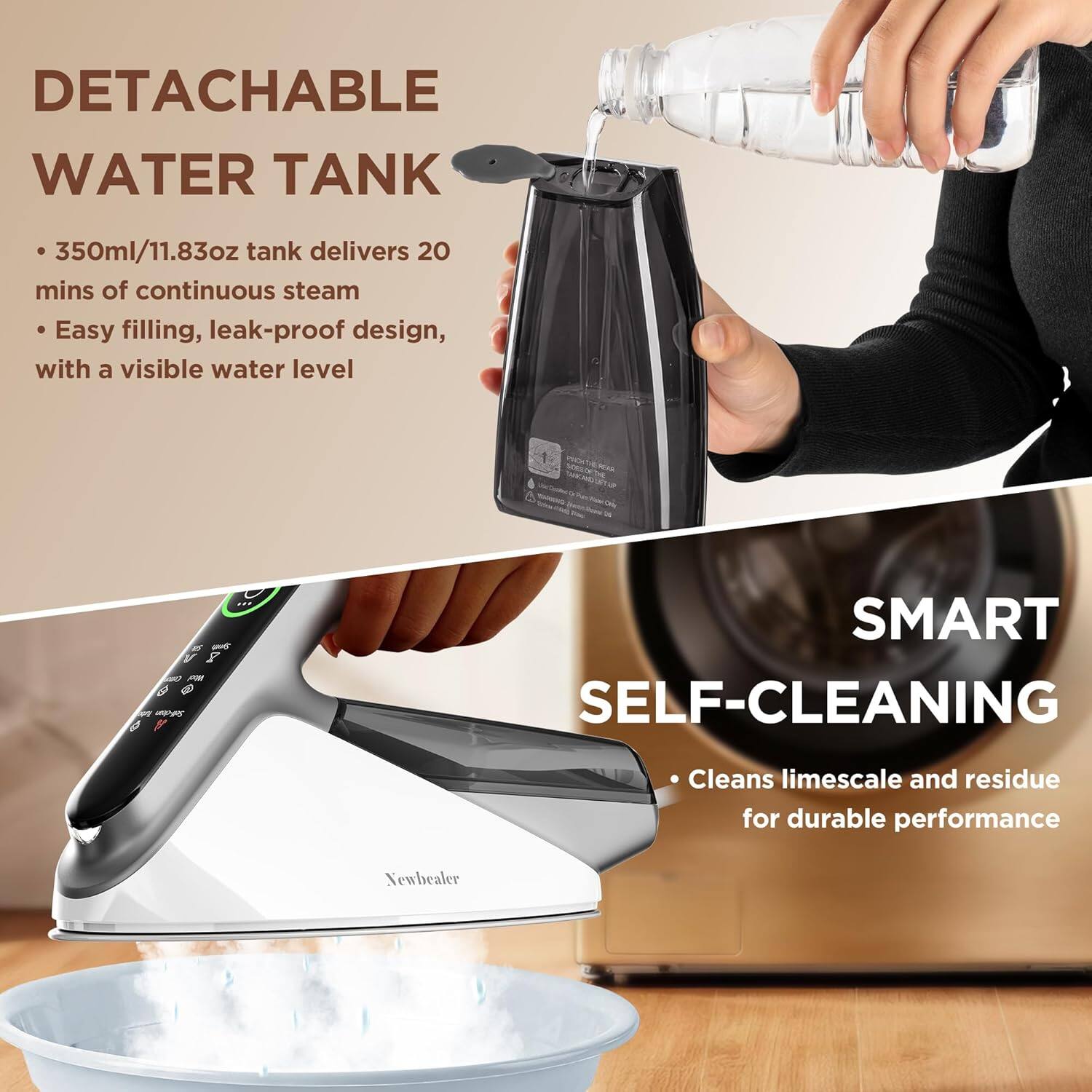 DETACHABLE WATER TANK  
- 350ml/11.83oz tank delivers 20 mins of continuous steam  
- Easy filling, leak-proof design, with a visible water level  

SMART SELF-CLEANING  
- Cleans limescale and residue for durable performance  

Newhealer