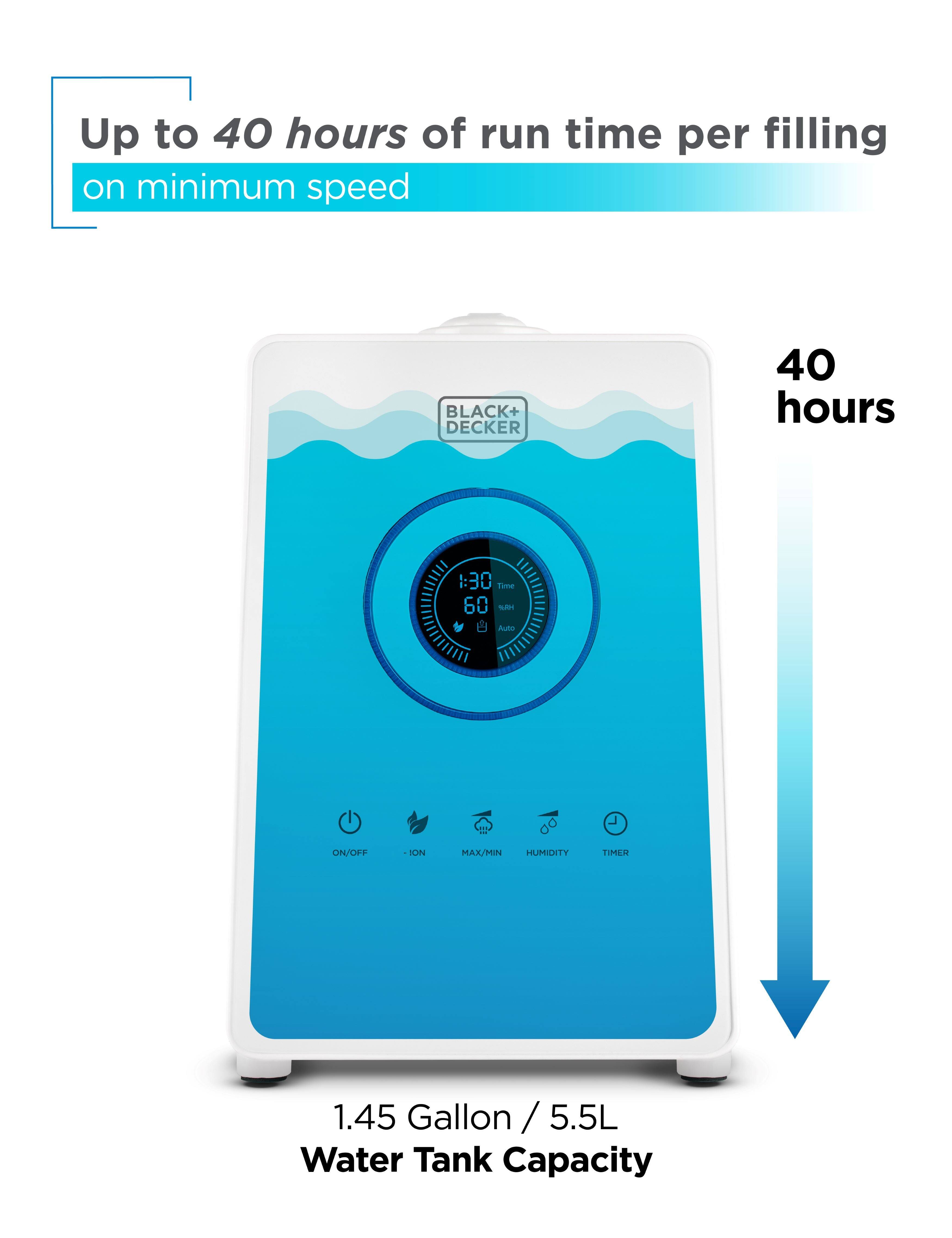 Up to 40 hours of run time per filling on minimum speed. BLACK+DECKER 40 hours. 1.45 Gallon / 5.5L Water Tank Capacity.
