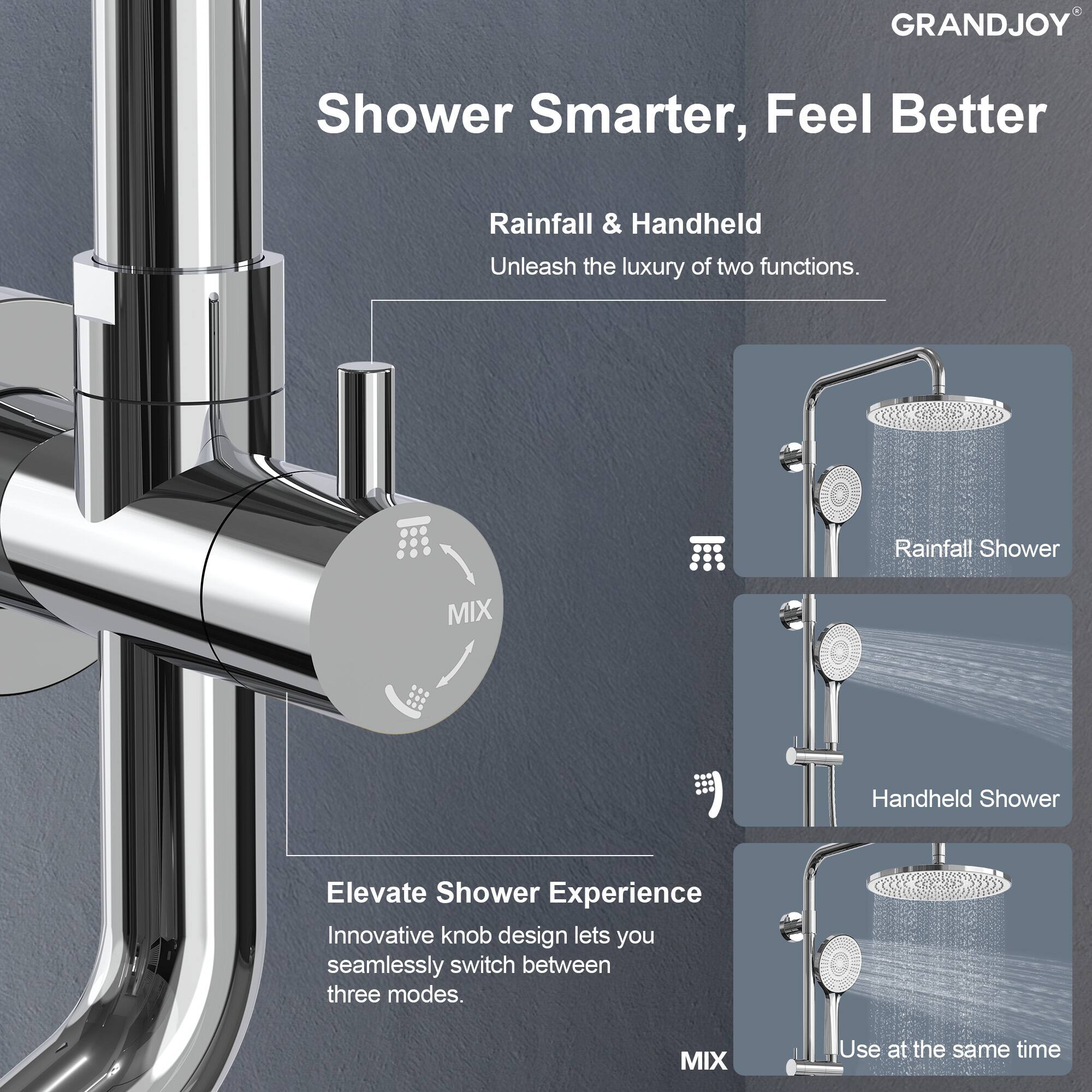 GRANDJOY  
Shower Smarter, Feel Better  

Rainfall & Handheld  
Unleash the luxury of two functions.  

Elevate Shower Experience  
Innovative knob design lets you seamlessly switch between three modes.  

MIX  
Use at the same time