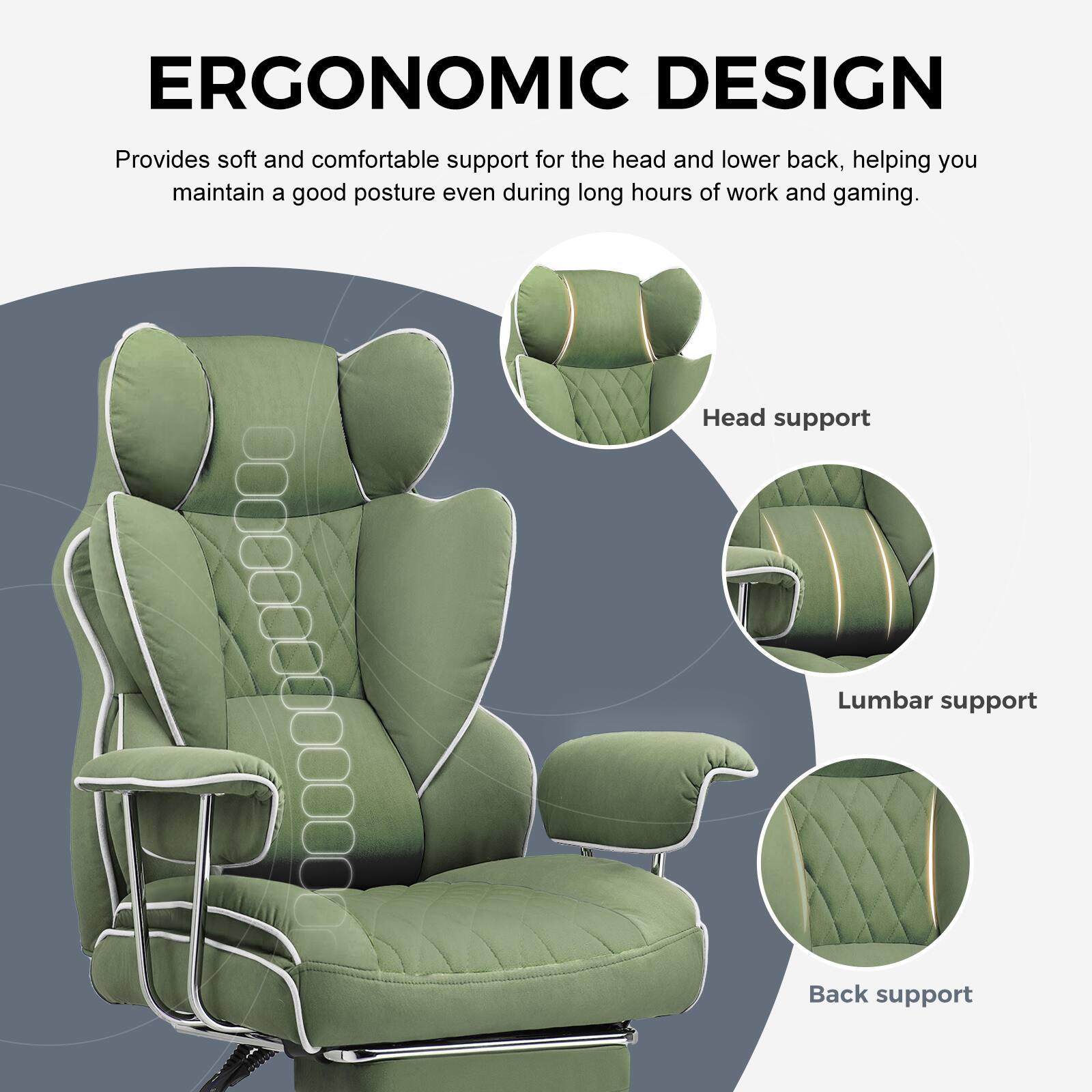 ERGONOMIC DESIGN

Provides soft and comfortable support for the head and lower back, helping you maintain a good posture even during long hours of work and gaming.

- Head support
- Lumbar support
- Back support