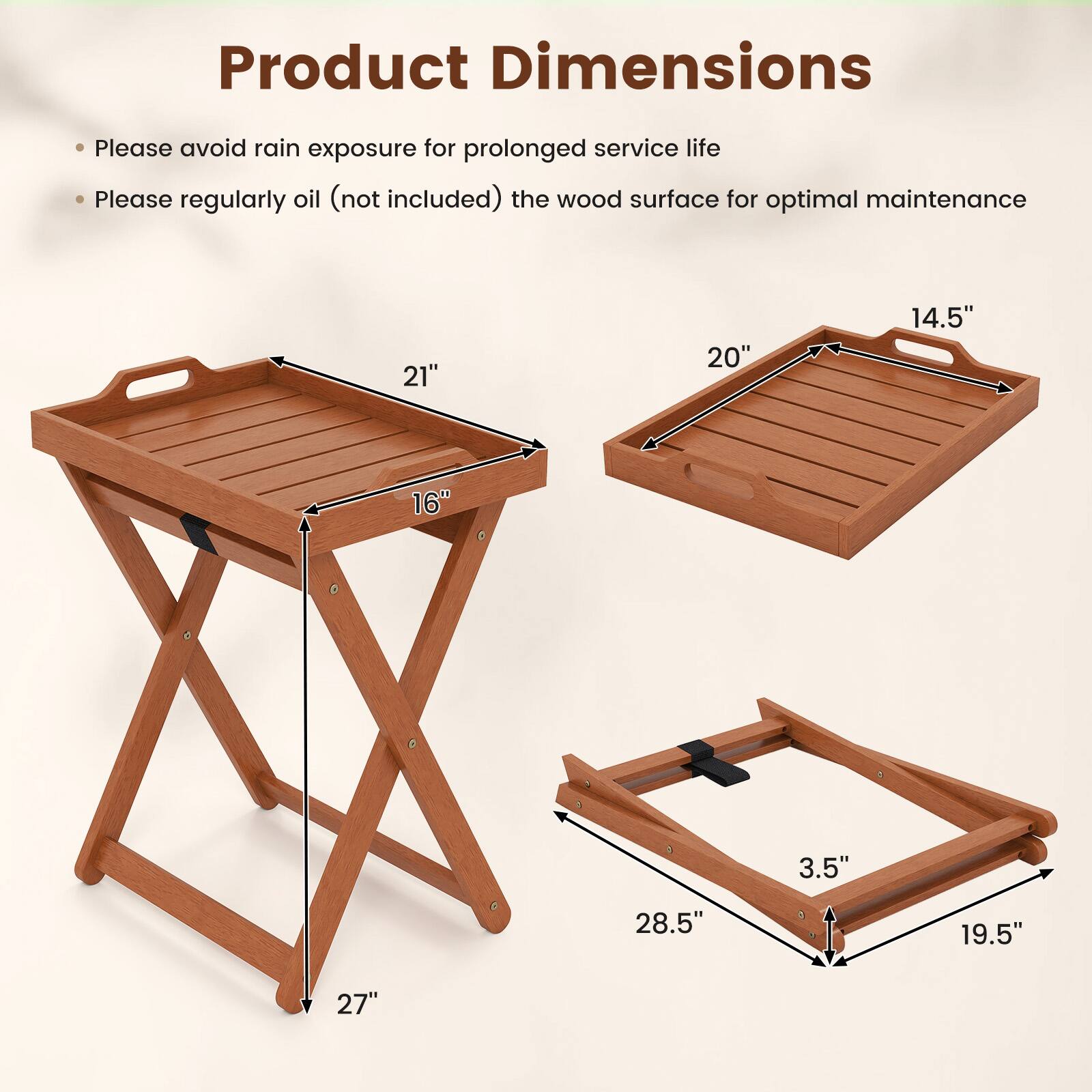 Product Dimensions

- Please avoid rain exposure for prolonged service life
- Please regularly oil (not included) the wood surface for optimal maintenance

- 21" x 20" x 14.5"
- 16" x 27"
- 28.5" x 19.5" x 3.5"