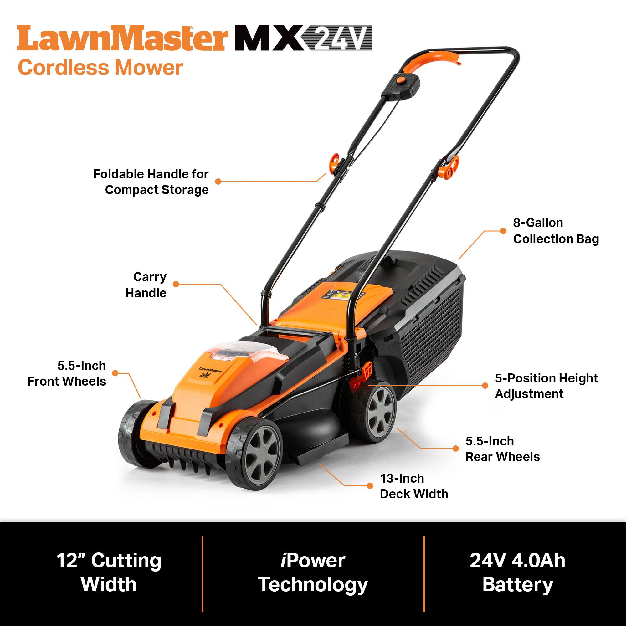 LawnMaster MX 24V Cordless Mower

- Foldable Handle for Compact Storage
- 8-Gallon Collection Bag
- Carry Handle
- 5.5-Inch Front Wheels
- 5-Position Height Adjustment
- 5.5-Inch Rear Wheels
- 13-Inch Deck Width
- 12" Cutting Width
- iPower Technology
- 24V 4.0Ah Battery