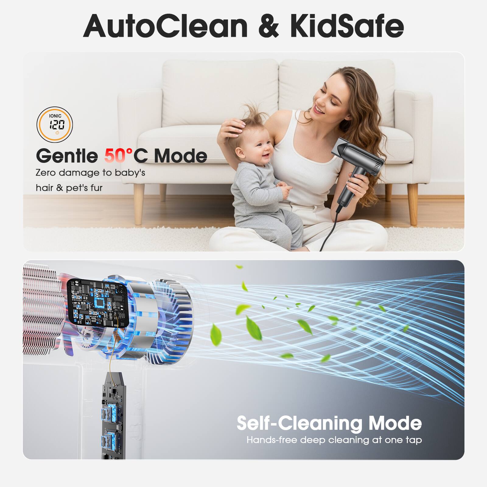 AutoClean & KidSafe

IONIC 120

Gentle 50°C Mode  
Zero damage to baby's hair & pet's fur

Self-Cleaning Mode  
Hands-free deep cleaning at one tap