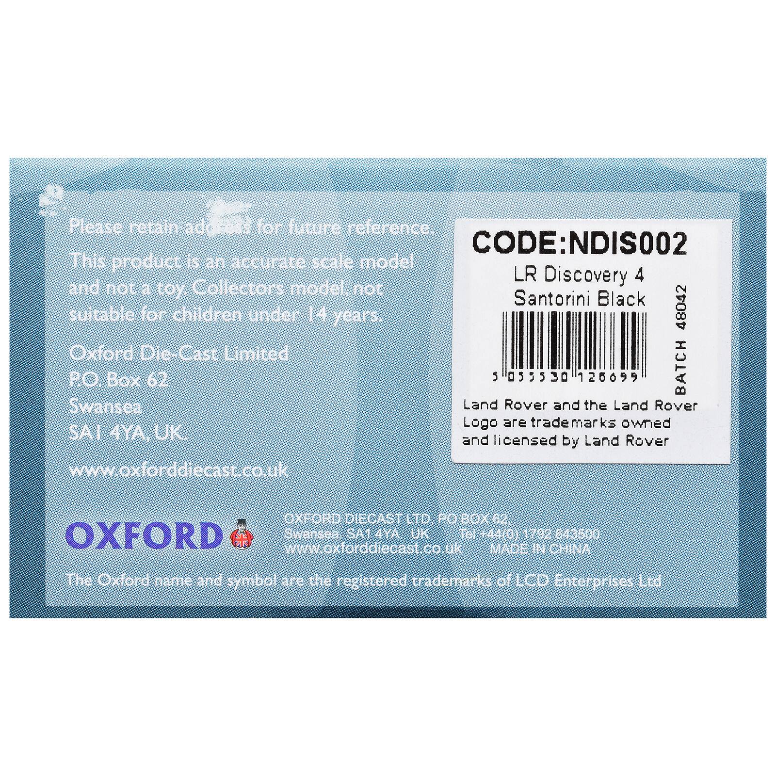 Please retain address for future reference.  
CODE: NDIS002  
This product is an accurate scale model and not a toy. Collectors model, not suitable for children under 14 years.  
48042 Oxford Die-Cast Limited  
P.O. Box 62  
Swansea  
SA1 4YA, UK  
www.oxforddiecast.co.uk  

OXFORD DIECAST LTD  
PO BOX 62, OXFORD  
Swansea SA1 4YA UK  
Tel +44(0) 1792 643500  
www.oxforddiecast.co.uk  
MADE IN CHINA  

The Oxford name and symbol are the registered trademarks of LCD Enterprises Ltd  

LR Discovery 4  
Santorini Black  
5 035330 126699  
BATCH 48042  

Land Rover and the Land Rover Logo are trademarks owned and licensed by Land Rover