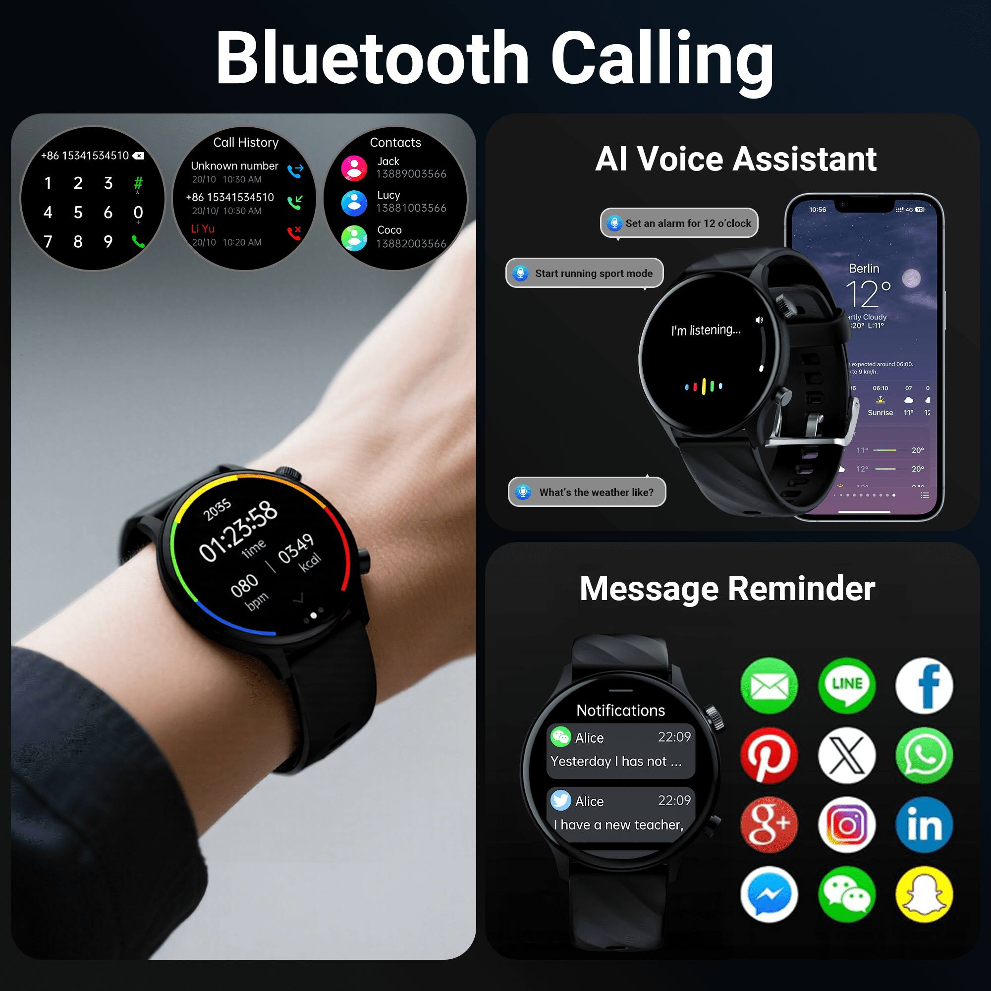 Bluetooth Calling  
Call History  
Contacts  
+86 15541554510  
Unknown number  
20/10 10:30 AM  
+86 15541554510  
Li Yu  
20/10 10:20 AM  

Contacts  
Jack  
13889003566  
Lucy  
13881005566  
Coco  
15882005566  

AI Voice Assistant  
Set an alarm for 12 o'clock  
Start running sport mode  
I'm listening...  
What's the weather like?  

Message Reminder  
Notifications  
Alice  
22:09  
Yesterday I has not...  
Alice  
22:09  
I have a new teacher, P