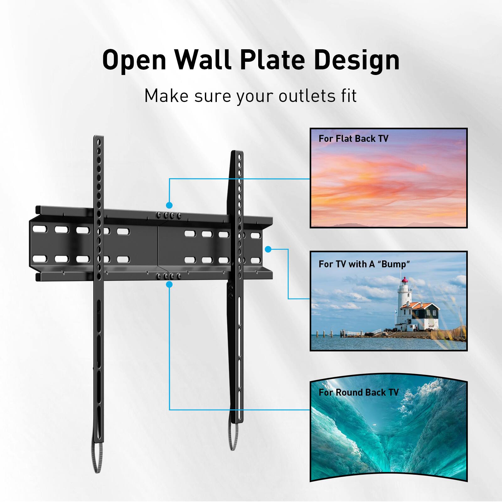 Open Wall Plate Design  
Make sure your outlets fit  

For Flat Back TV  
For TV with A "Bump"  
For Round Back TV