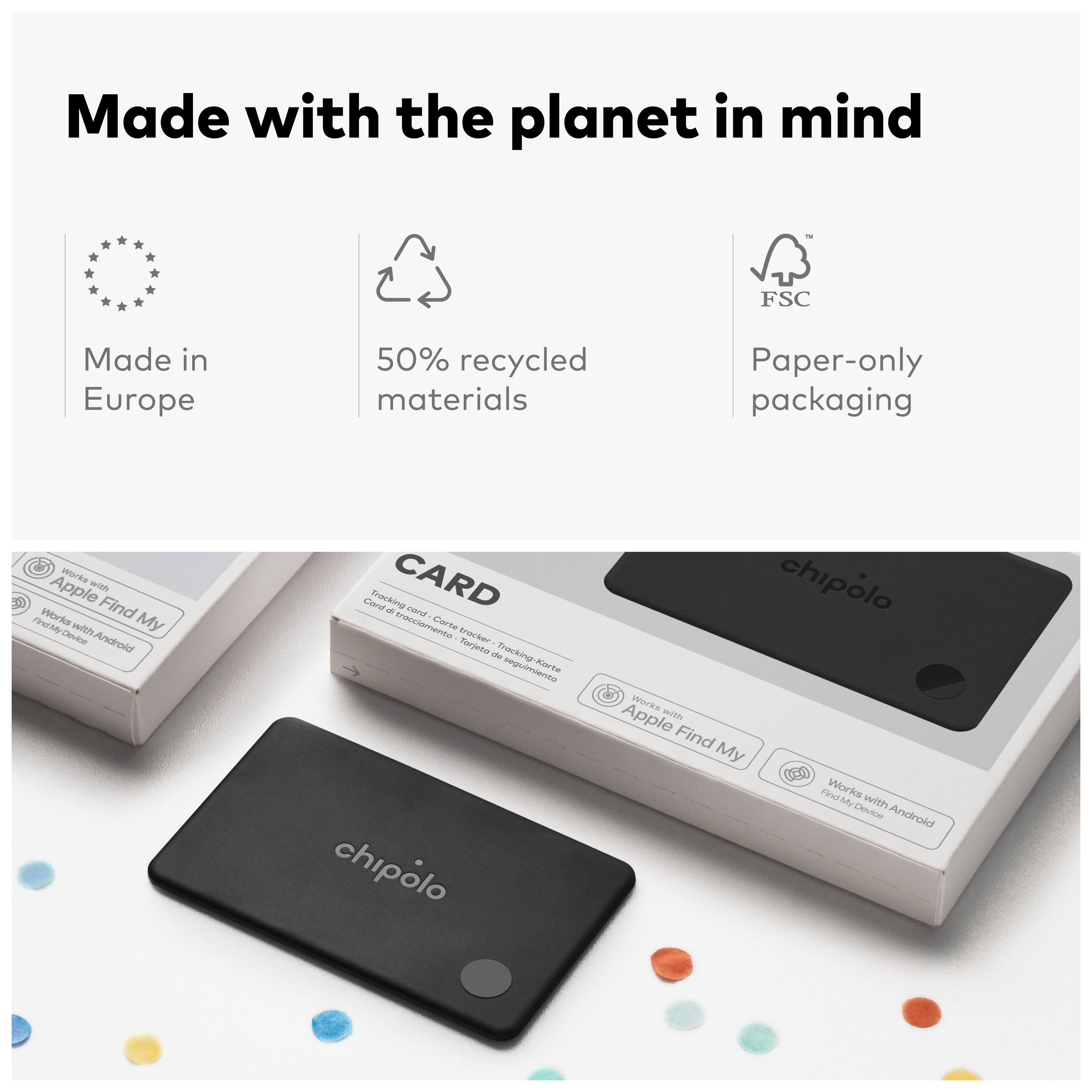 Made with the planet in mind  
Made in Europe  
50% recycled materials  
Paper-only packaging  

Works with Apple Find My  
Works with Android Find My Device  

CARD  
Tracking card  
Carte tracker  
Karte chipolo  
Chipolo