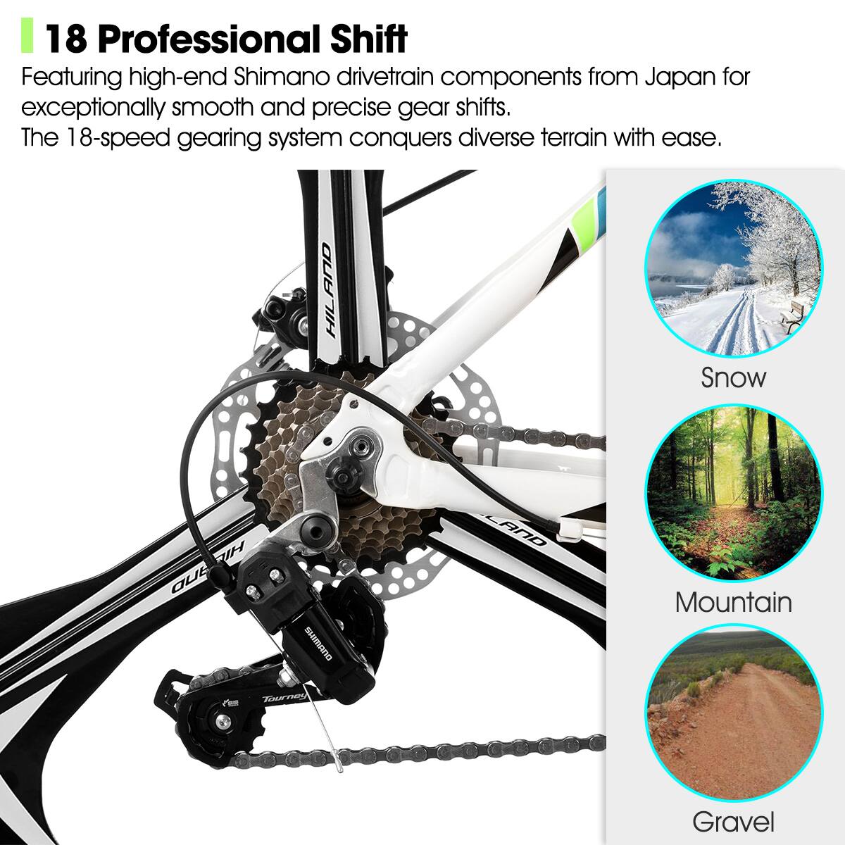 18 Professional Shift

Featuring high-end Shimano drivetrain components from Japan for exceptionally smooth and precise gear shifts. The 18-speed gearing system conquers diverse terrain with ease.

Snow  
Mountain  
Gravel