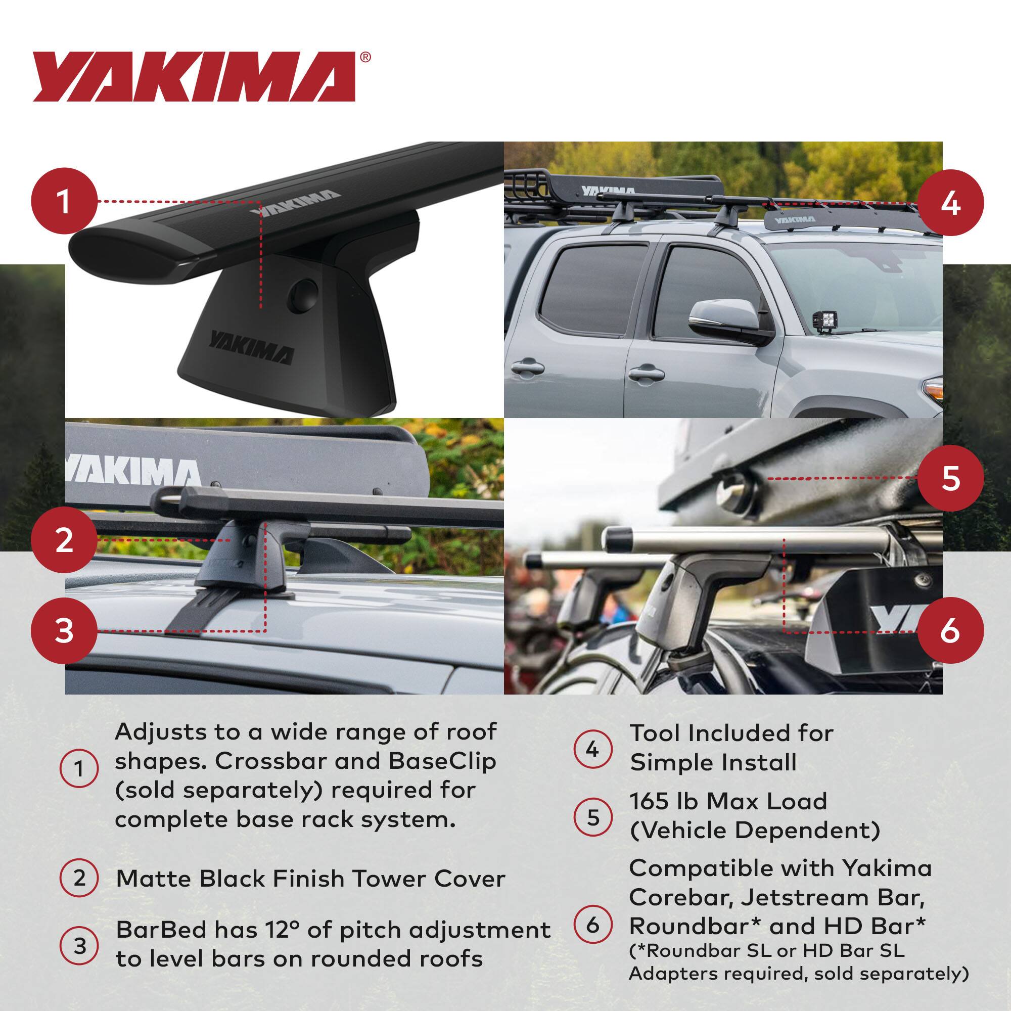 YAKIMA

1. Adjusts to a wide range of roof shapes. Crossbar and BaseClip (sold separately) required for complete base rack system.
2. Matte Black Finish Tower Cover
3. BarBed has 12° of pitch adjustment to level bars on rounded roofs

4. Tool Included for Simple Install
5. 165 lb Max Load (Vehicle Dependent)
6. Compatible with Yakima Corebar, Jetstream Bar, Roundbar* and HD Bar* (*Roundbar SL or HD Bar SL Adapters required, sold separately)