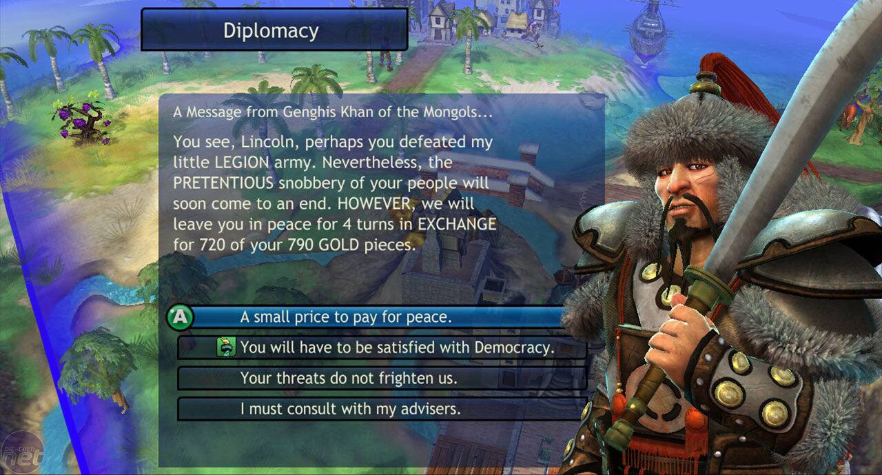 Diplomacy

A Message from Genghis Khan of the Mongols...

You see, Lincoln, perhaps you defeated my little LEGION army. Nevertheless, the PRETENTIOUS snobbery of your people will soon come to an end. HOWEVER, we will leave you in peace for 4 turns in EXCHANGE for 720 of your 790 GOLD pieces. A small price to pay for peace.

A
- A small price to pay for peace.
- You will have to be satisfied with Democracy.
- Your threats do not frighten us.
- I must consult with my advisers.