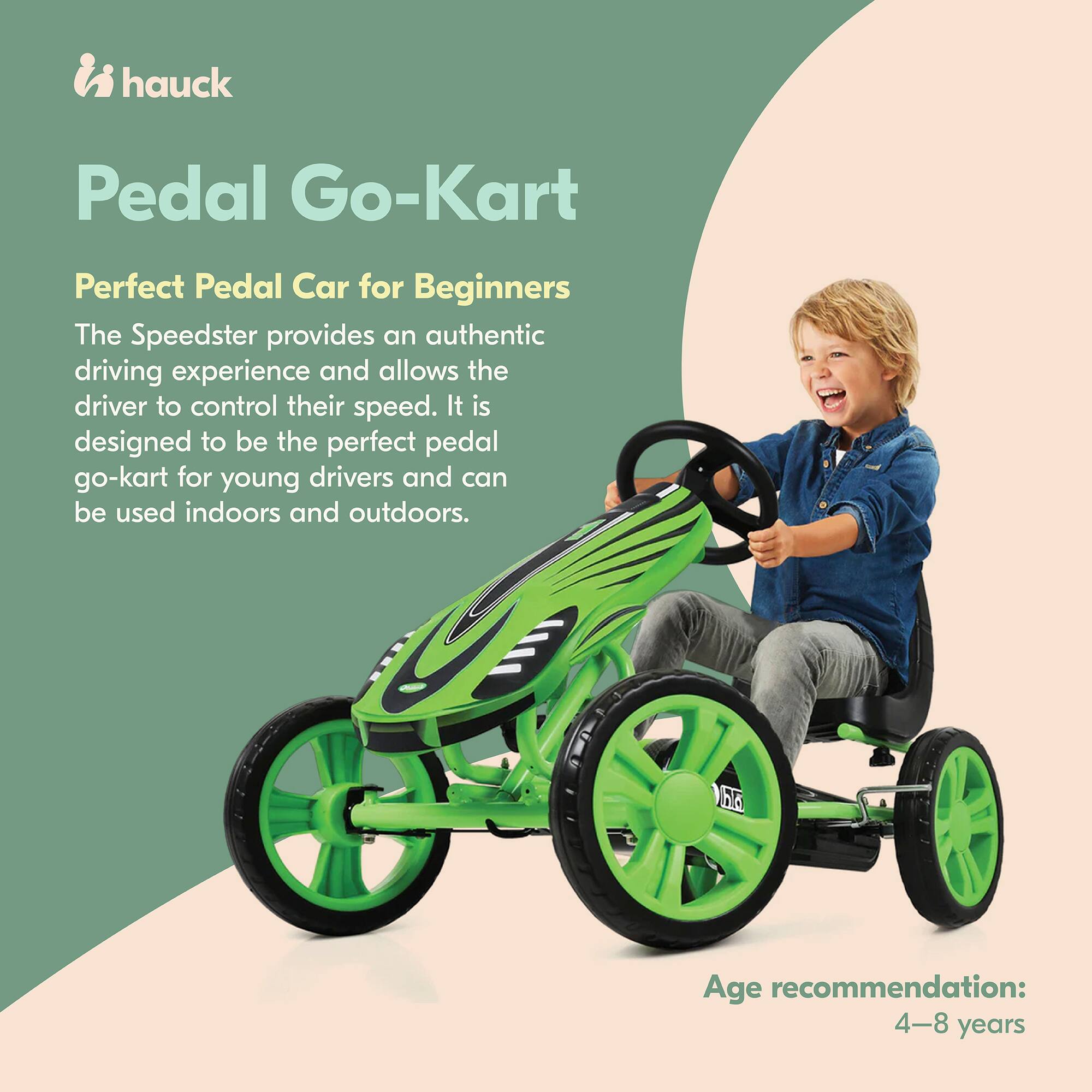 hauck Pedal Go-Kart  
Perfect Pedal Car for Beginners  

The Speedster provides an authentic driving experience and allows the driver to control their speed. It is designed to be the perfect pedal go-kart for young drivers and can be used indoors and outdoors.  

Age recommendation: 4-8 years