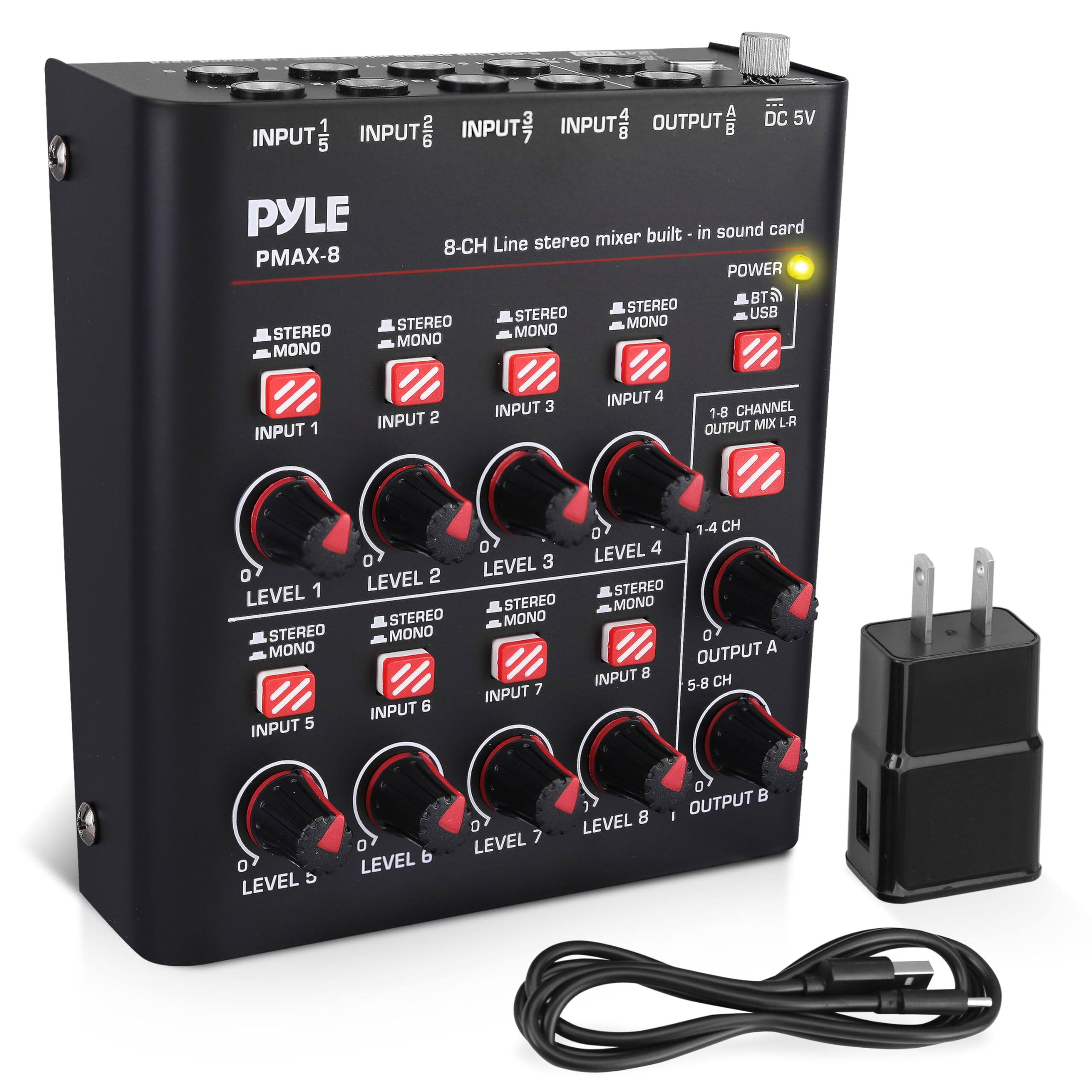 PYLE PMAX-8  
8-CH Line stereo mixer built-in sound card  

INPUT 1  
INPUT 2  
INPUT 3  
INPUT 4  
INPUT 5  
INPUT 6  
INPUT 7  
INPUT 8  

OUTPUT A  
OUTPUT B  

DC 5V  

STEREO/MONO  
LEVEL 1  
LEVEL 2  
LEVEL 3  
LEVEL 4  
LEVEL 5  
LEVEL 6  
LEVEL 7  
LEVEL 8  

1-8 CHANNEL OUTPUT MIX L-R  

POWER  
BT/USB  

STEREO/MONO  
STEREO/MONO  
STEREO/MONO  
STEREO/MONO  
STEREO/MONO  
STEREO/MONO  
STEREO/MONO  
STEREO/MONO  

5-8 CH OUTPUT A  
1-4 CH OUTPUT B