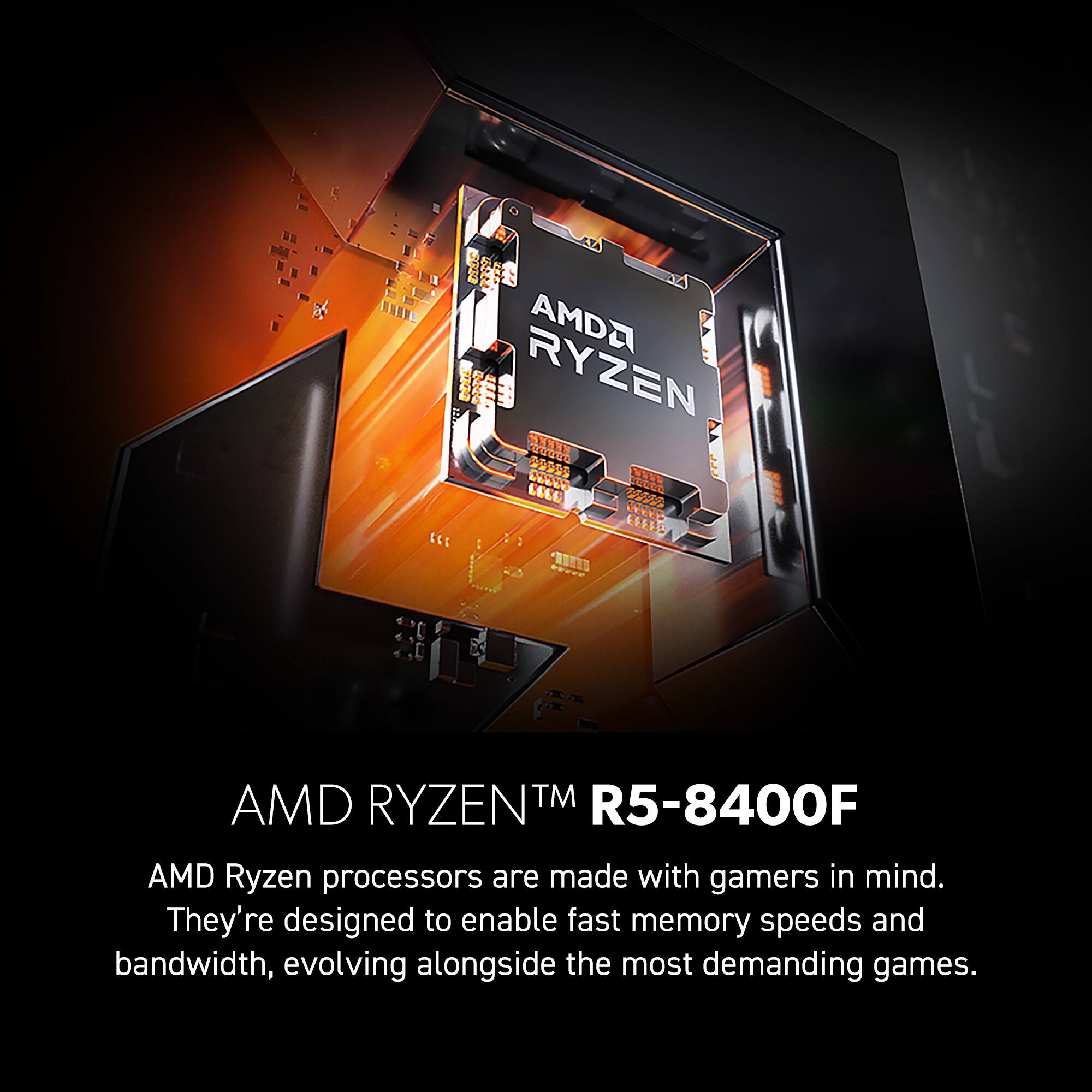 AMD RYZEN TM R5-8400F  
AMD Ryzen processors are made with gamers in mind. They're designed to enable fast memory speeds and bandwidth, evolving alongside the most demanding games.