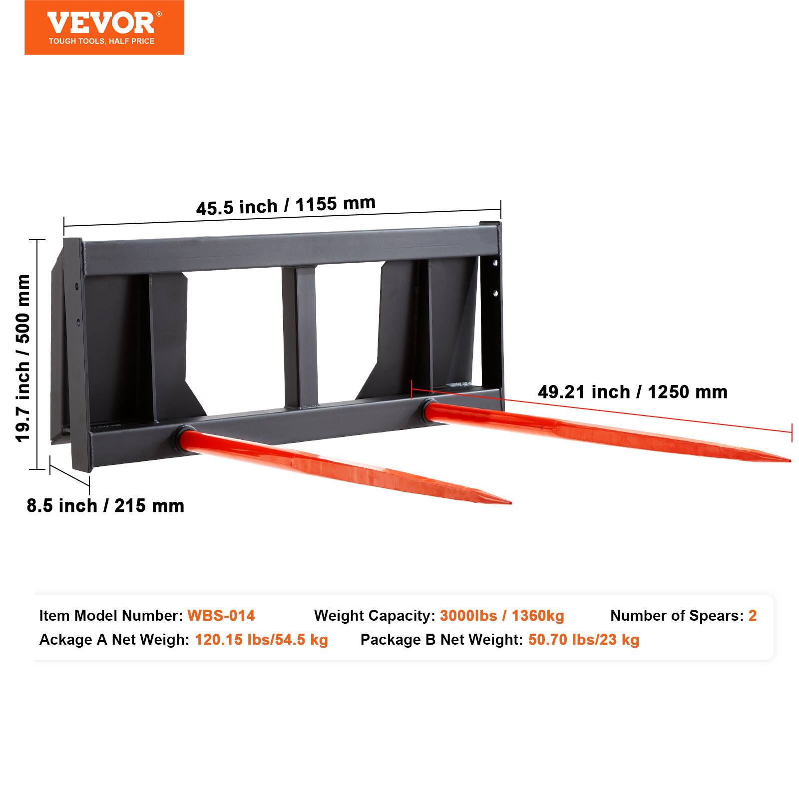 VEVOR TOUGH TOOLS. HALF PRICE

45.5 inch / 1155 mm
19.7 inch / 500 mm
8.5 inch / 215 mm
49.21 inch / 1250 mm

Item Model Number: WBS-014
Weight Capacity: 3000lbs / 1360kg
Number of Spears: 2

Package A Net Weight: 120.15 lbs/54.5 kg
Package B Net Weight: 50.70 lbs/23 kg