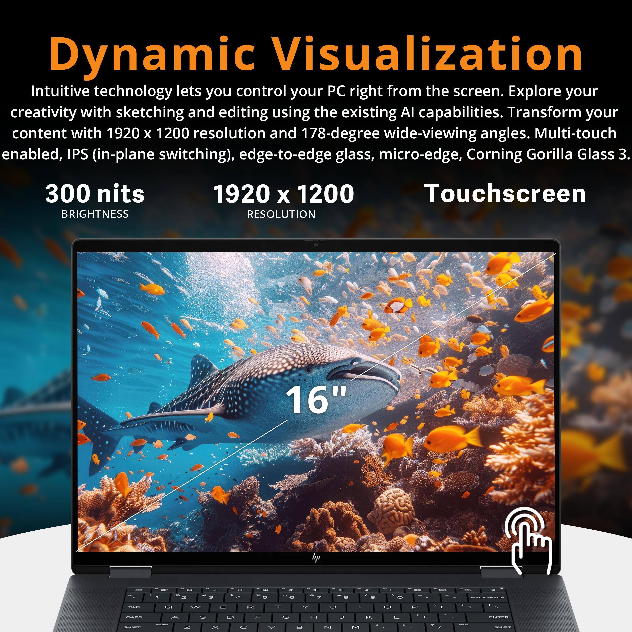 Dynamic Visualization

Intuitive technology lets you control your PC right from the screen. Explore your creativity with sketching and editing using the existing AI capabilities. Transform your content with 1920 x 1200 resolution and 178-degree wide-viewing angles. Multi-touch enabled, IPS (in-plane switching), edge-to-edge glass, micro-edge, Corning Gorilla Glass 3.

300 nits BRIGHTNESS
1920 x 1200 RESOLUTION
Touchscreen

16"