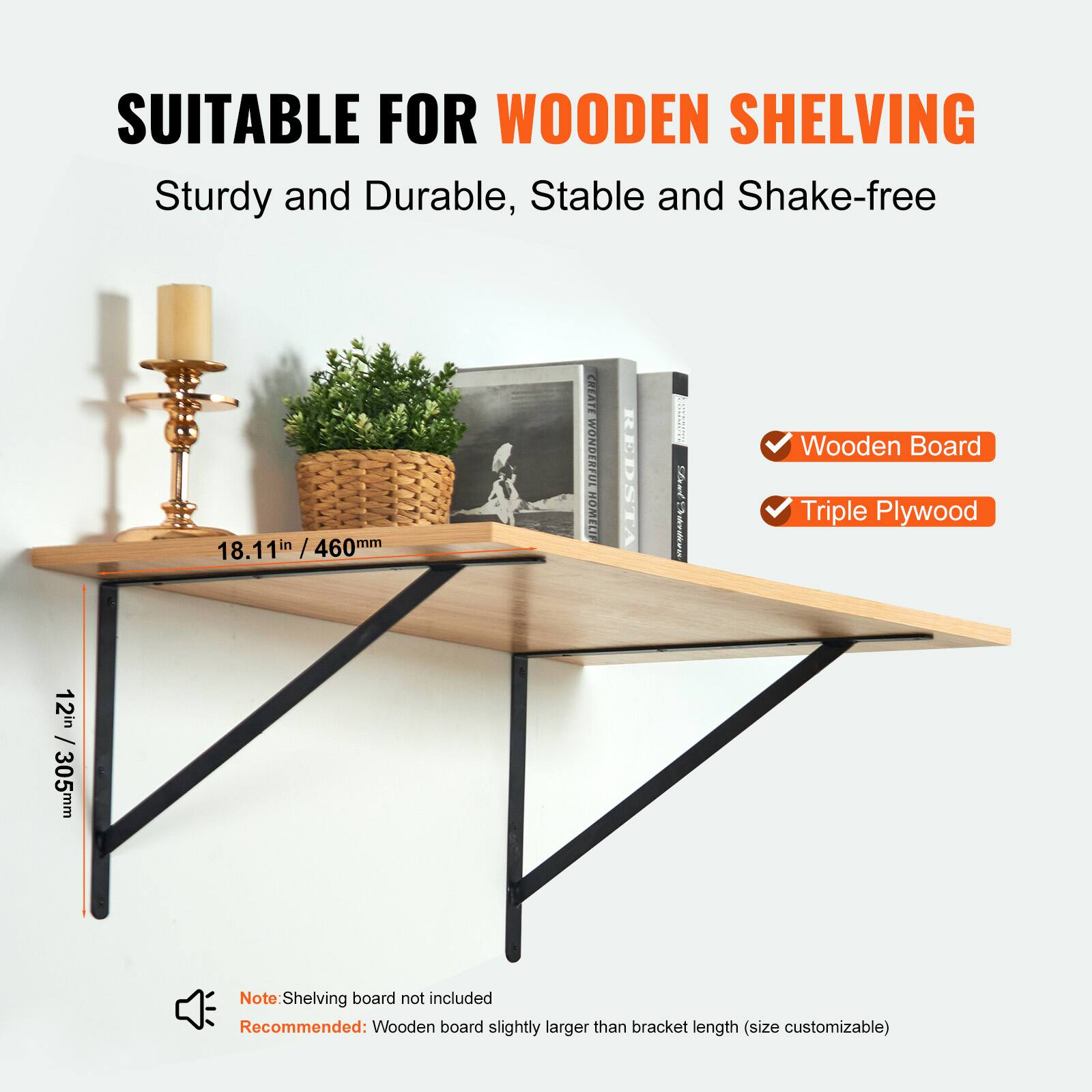 SUITABLE FOR WOODEN SHELVING  
Sturdy and Durable, Stable and Shake-free  

- Wooden Board  
- Triple Plywood  

18.11" / 460mm  
12" / 305mm  

Note: Shelving board not included  
Recommended: Wooden board slightly larger than bracket length (size customizable)