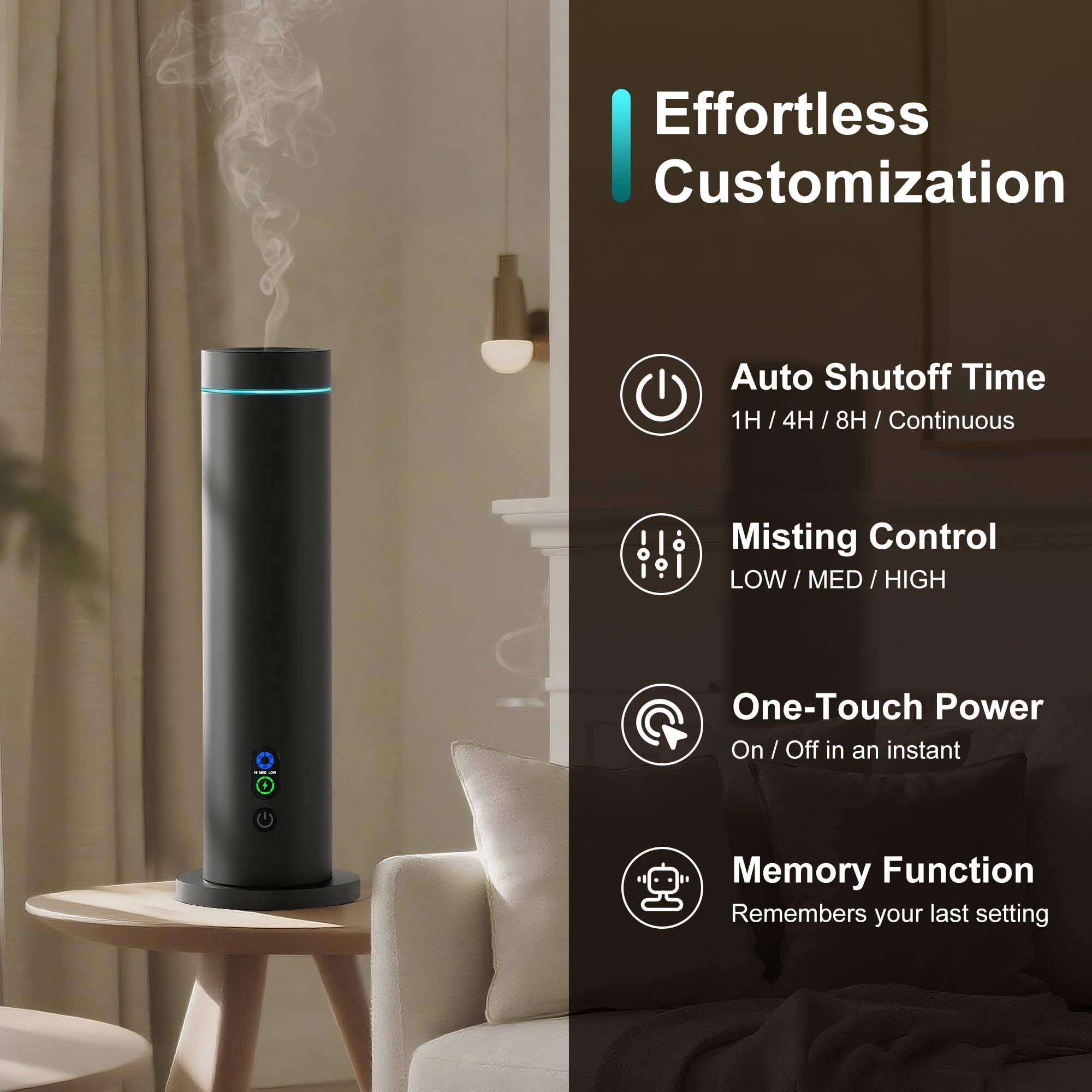 Effortless Customization

- Auto Shutoff Time: 1H / 4H / 8H / Continuous
- Misting Control: LOW / MED / HIGH
- One-Touch Power: On / Off in an instant
- Memory Function: Remembers your last setting
