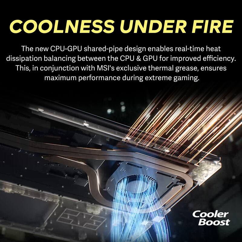COOLNESS UNDER FIRE

The new CPU-GPU shared-pipe design enables real-time heat dissipation balancing between the CPU & GPU for improved efficiency. This, in conjunction with MSI's exclusive thermal grease, ensures maximum performance during extreme gaming.

Cooler Boost