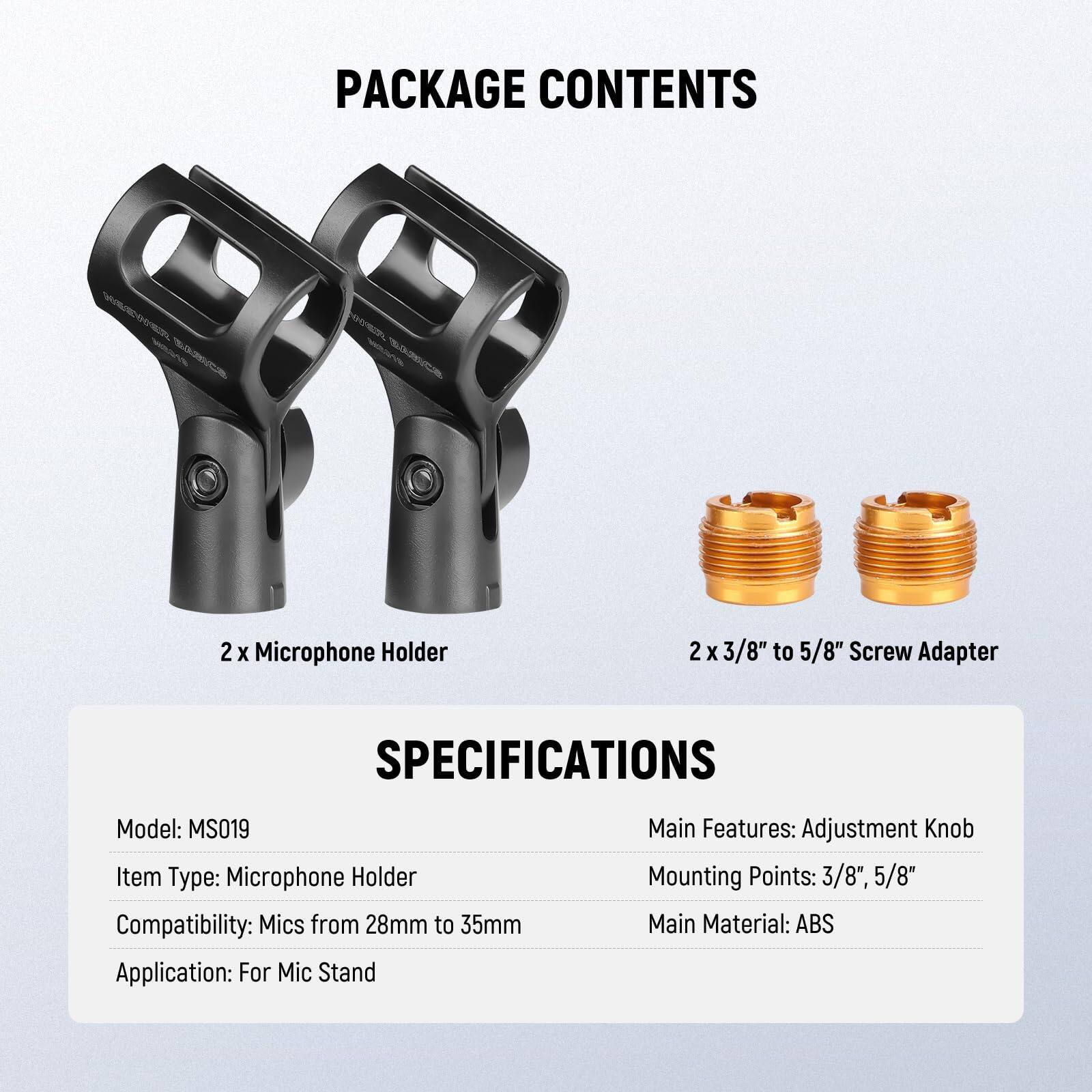 PACKAGE CONTENTS  
2 x Microphone Holder  
2 x 3/8" to 5/8" Screw Adapter  

SPECIFICATIONS  
Model: MS019  
Item Type: Microphone Holder  
Compatibility: Mics from 28mm to 35mm  
Application: For Mic Stand  

Main Features: Adjustment Knob  
Mounting Points: 3/8", 5/8"  
Main Material: ABS
