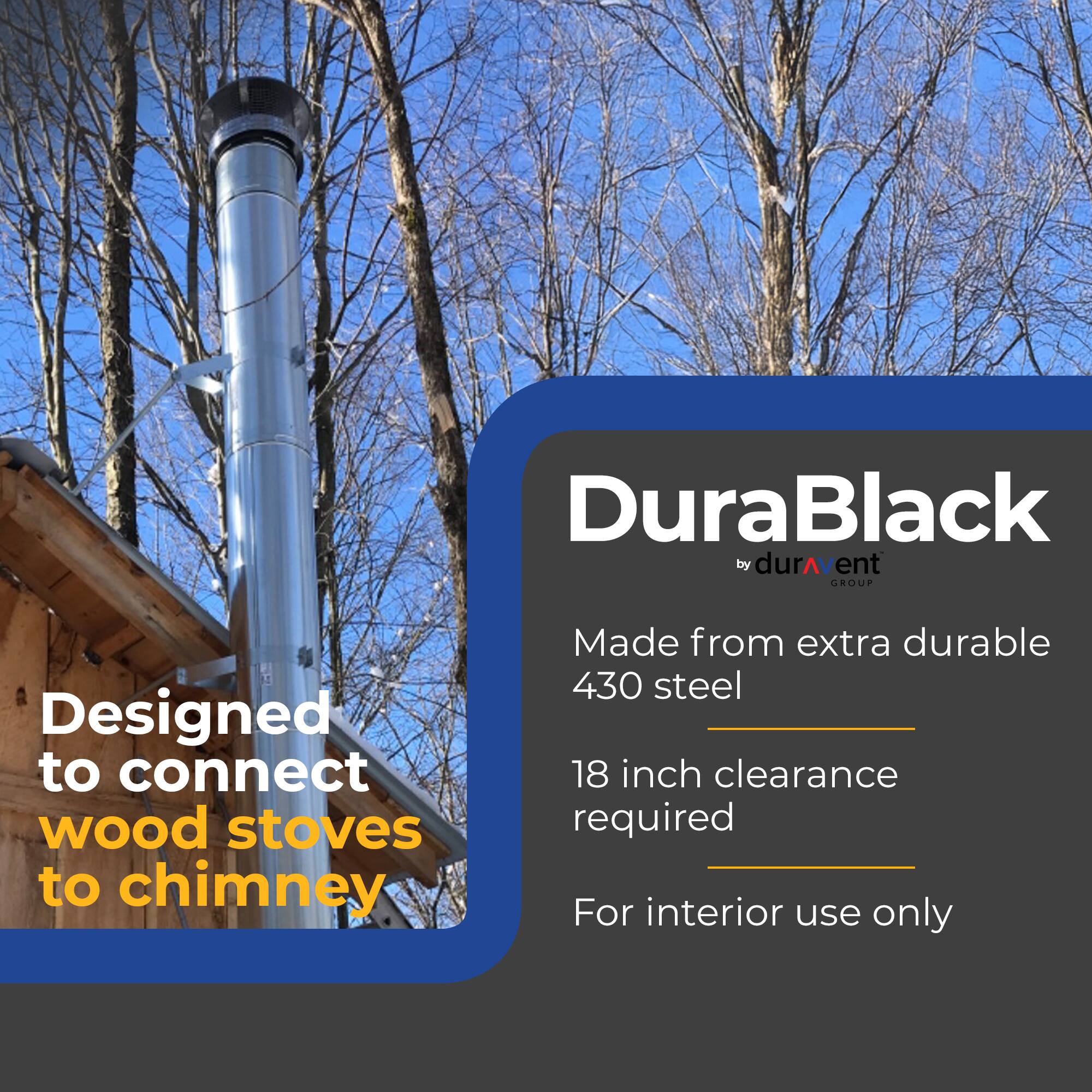 DuraBlack by durAvent GROUP  
Designed to connect wood stoves to chimney  
Made from extra durable 430 steel  
18 inch clearance required  
For interior use only