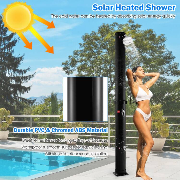 Solar Heated Shower  
The cold water can be heated by absorbing solar energy quickly.  
Durable PVC & Chromed ABS Material  
Weather resistance for long-lasting outdoor use  
Waterproof & smooth surface for easy cleaning  
Withstand scratches and insulation