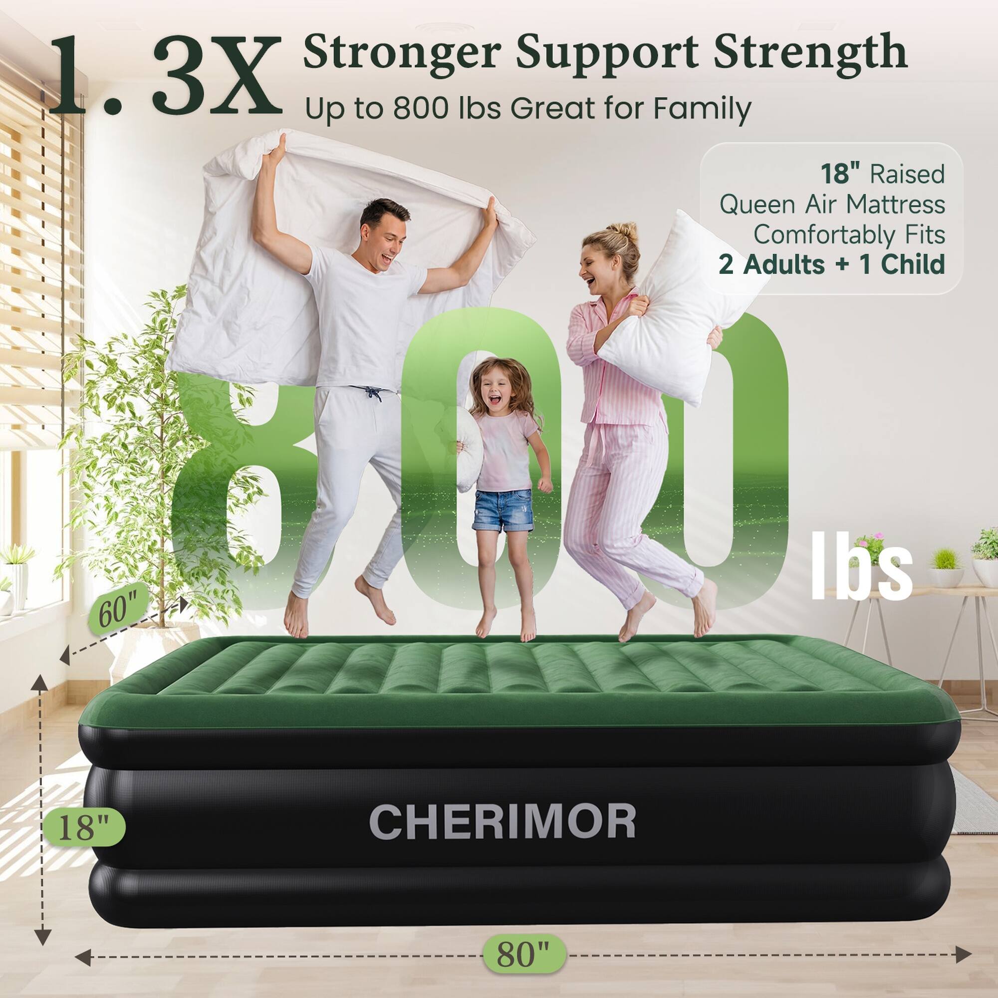 1.3X Stronger Support Strength Up to 800 lbs Great for Family  
18" Raised Queen Air Mattress Comfortably Fits 2 Adults + 1 Child  
60" H  
18"  
CHERIMOR  
80"