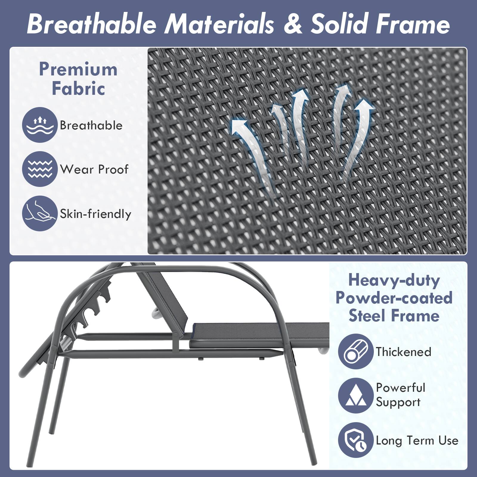 Breathable Materials & Solid Frame

Premium Fabric
- Breathable
- Wear Proof
- Skin-friendly

Heavy-duty Powder-coated Steel Frame
- Thickened
- Powerful Support
- Long Term Use