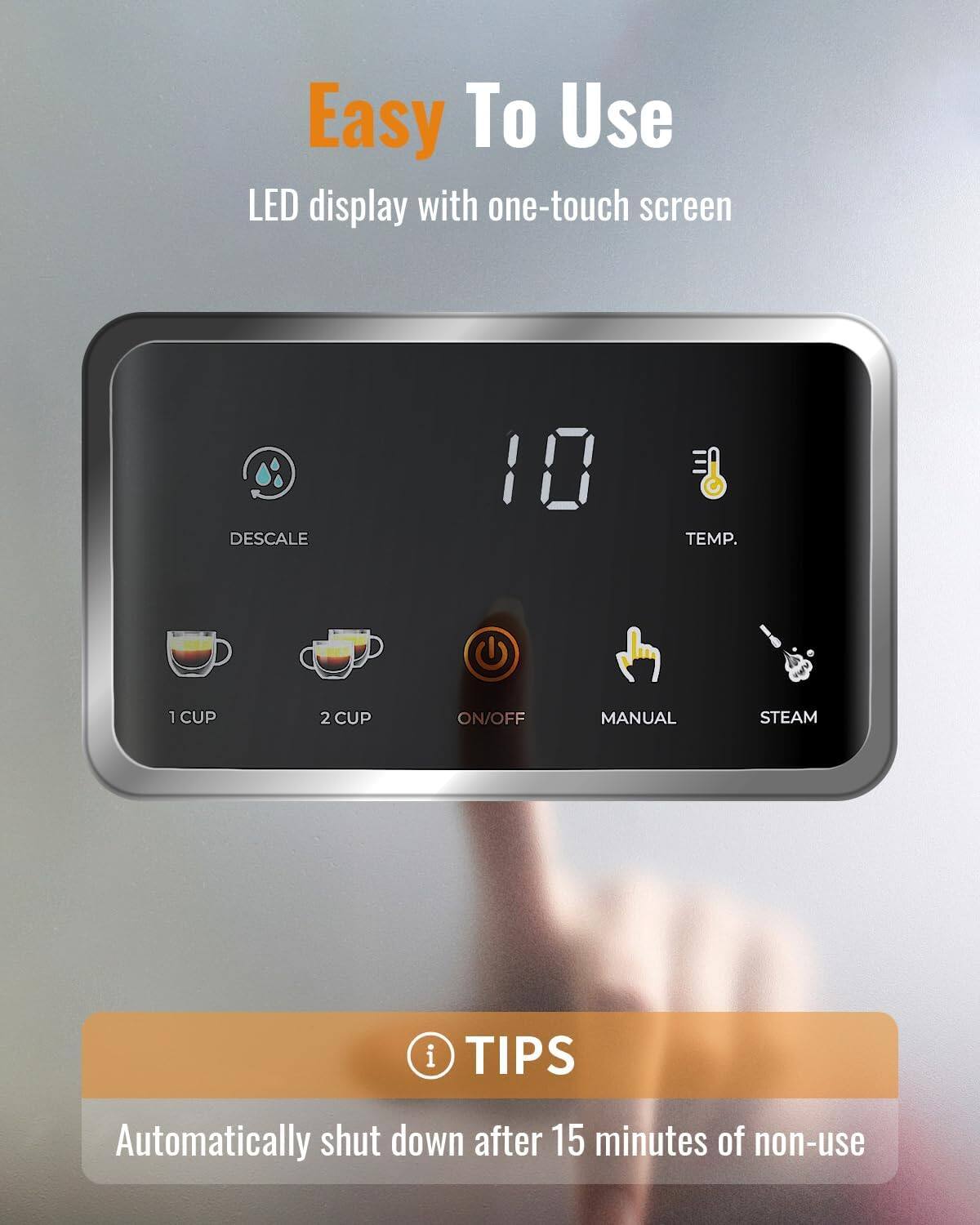 Easy To Use  
LED display with one-touch screen

- DESCALE
- TEMP.
- 1 CUP
- 2 CUP
- ON/OFF
- MANUAL
- STEAM

TIPS  
Automatically shut down after 15 minutes of non-use