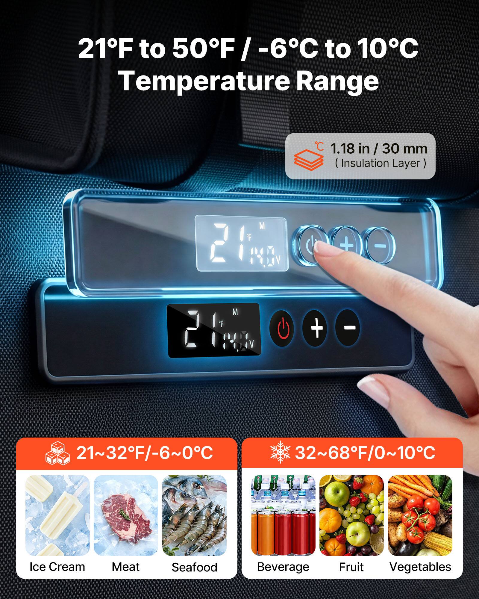 21°F to 50°F / -6°C to 10°C Temperature Range

1.18 in / 30 mm (Insulation Layer)

21~32°F/-6~0°C
Ice Cream Meat Seafood

32~68°F/0~10°C
Beverage Fruit Vegetables