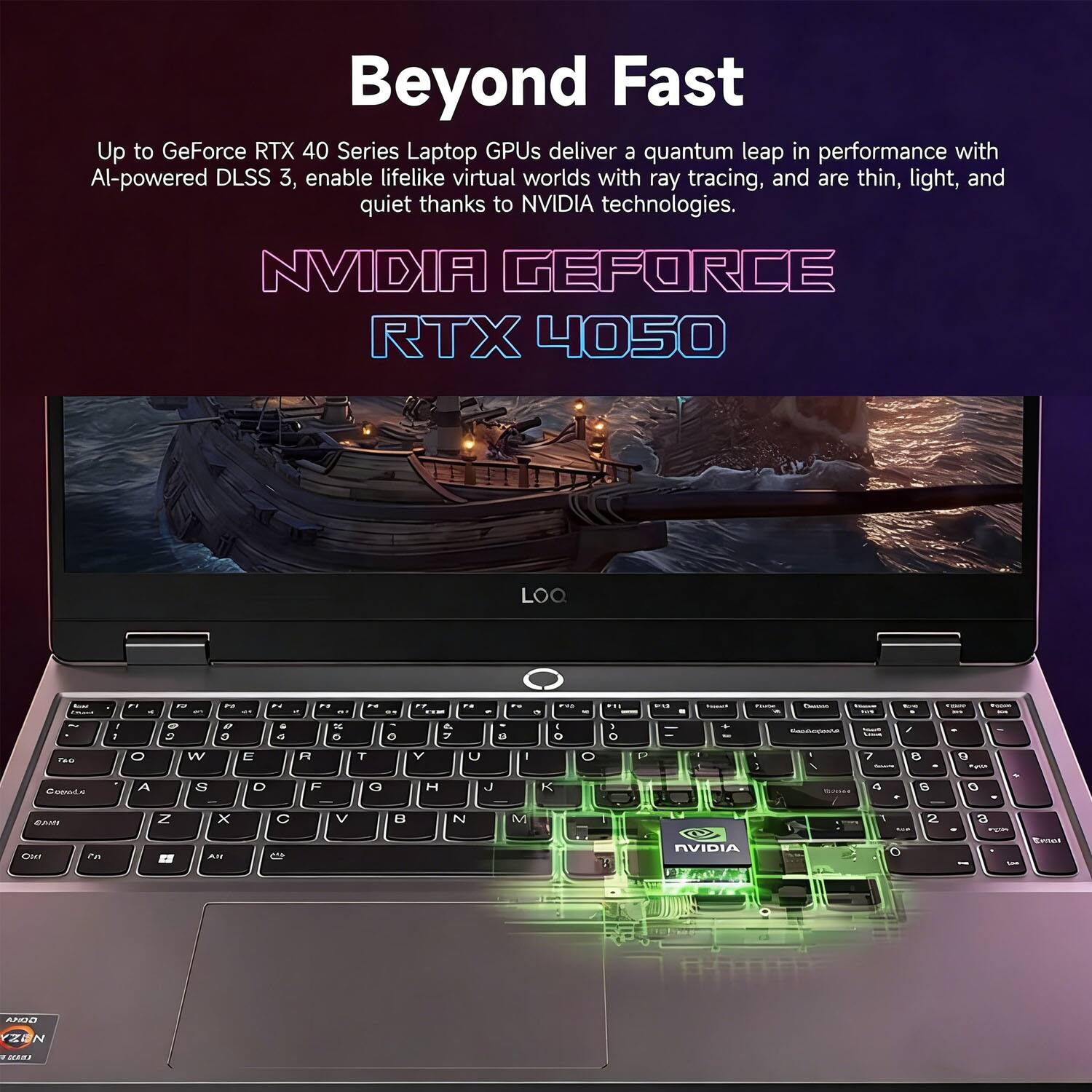 Beyond Fast

Up to GeForce RTX 40 Series Laptop GPUs deliver a quantum leap in performance with AI-powered DLSS 3, enable lifelike virtual worlds with ray tracing, and are thin, light, and quiet thanks to NVIDIA technologies.

NVIDIA GEFORCE RTX 4050