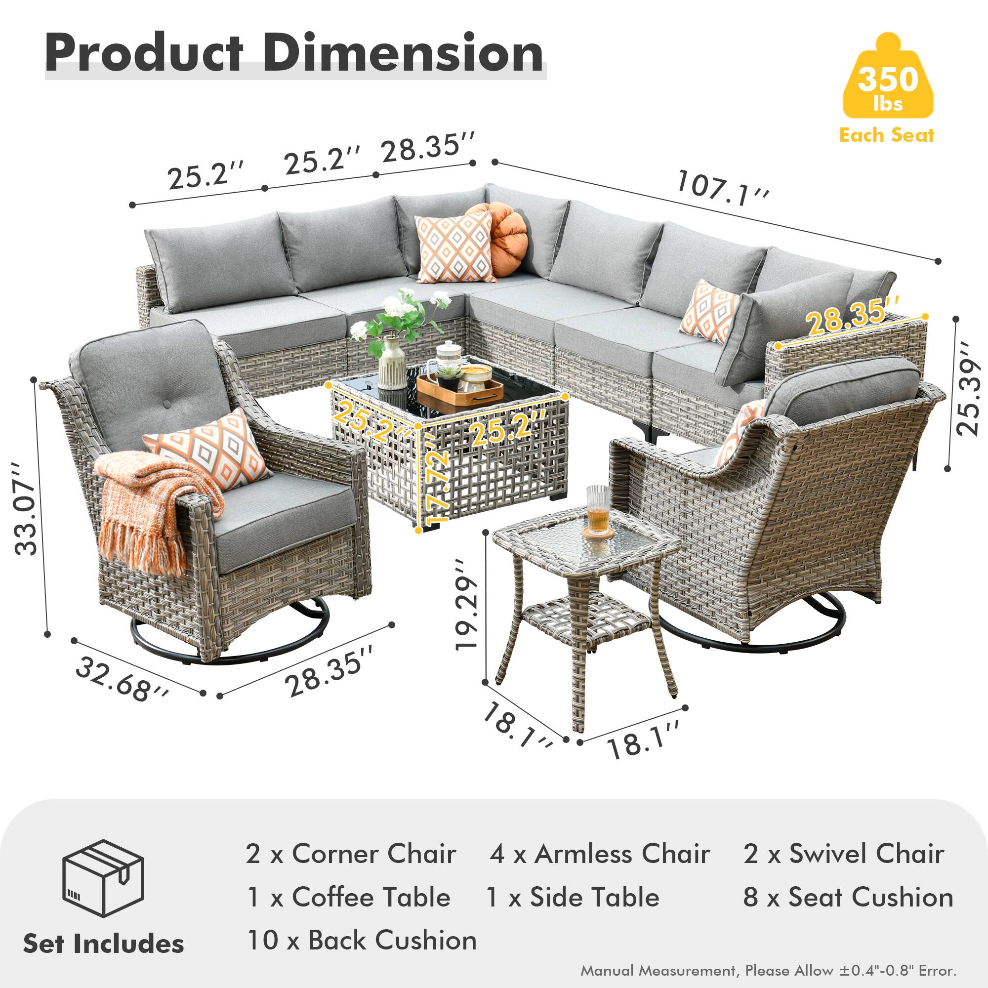 Product Dimension  
25.2" 25.2" 28.35" 107.1" 350 lbs Each Seat  
33.07" 32.68" 28.35" 19.29" 28.35" 25.39" 18.1" 18.1" 28.35" 25.39"  

Set Includes  
2 x Corner Chair  
4 x Armless Chair  
2 x Swivel Chair  
1 x Coffee Table  
1 x Side Table  
8 x Seat Cushion  
10 x Back Cushion  

Manual Measurement, Please Allow ±0.4"-0.8" Error.