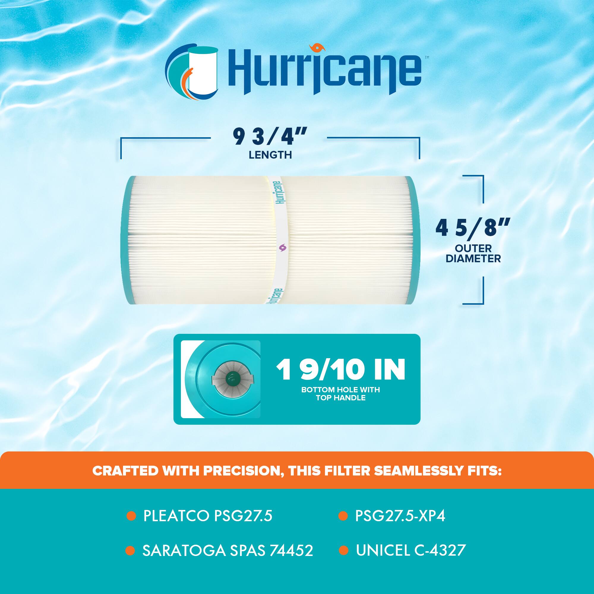 Hurricane

9 3/4" LENGTH

4 5/8" OUTER DIAMETER

1 9/10 IN BOTTOM HOLE WITH TOP HANDLE

CRAFTED WITH PRECISION, THIS FILTER SEAMLESSLY FITS:

- PLEATCO PSG27.5
- SARATOGA SPAS 74452
- PSG27.5-XP4
- UNICEL C-4327