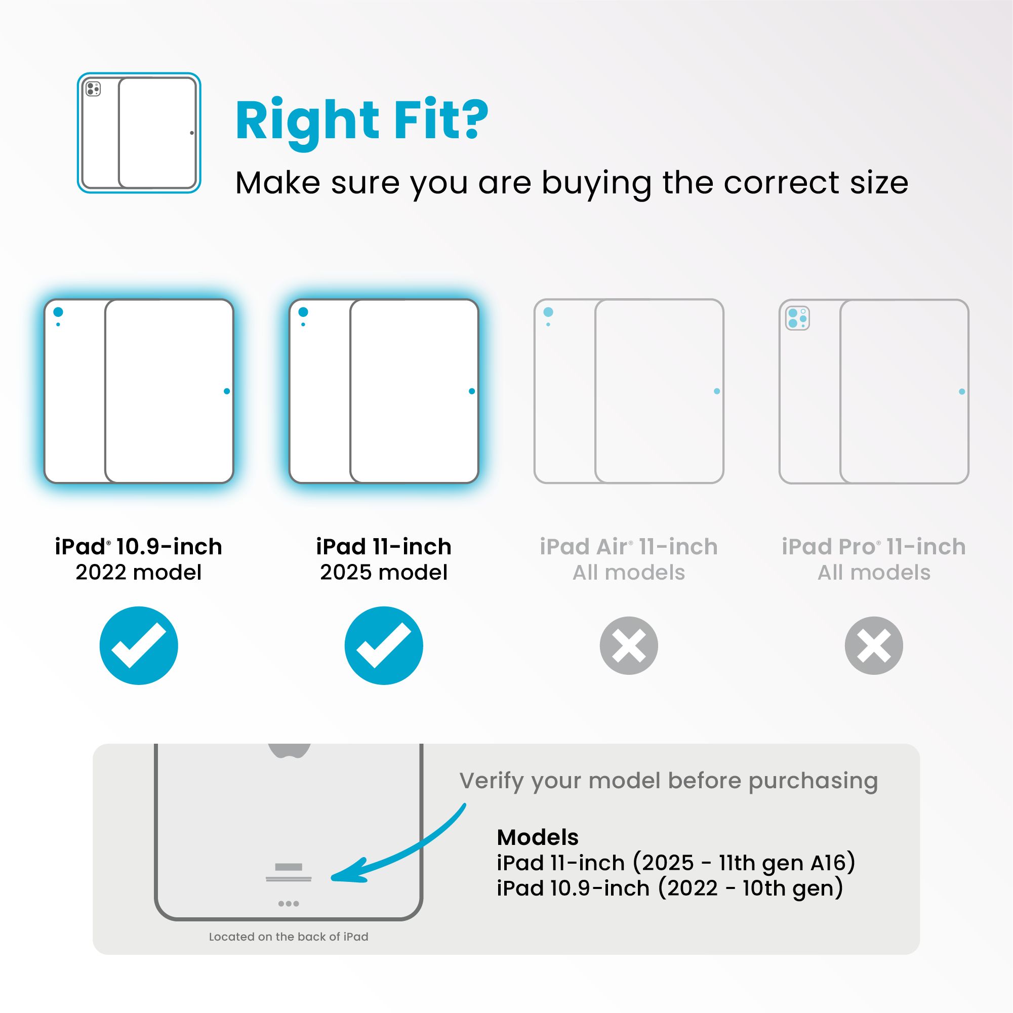 Right Fit?
Make sure you are buying the correct size
- iPad 10.9-inch 2022 model ✔️
- iPad 11-inch 2025 model ✔️
- iPad Air 11-inch All models ❌
- iPad Pro 11-inch All models ❌
Verify your model before purchasing
Models
iPad 11-inch (2025 - 11th gen A16)
iPad 10.9-inch (2022 - 10th gen)
Located on the back of iPad