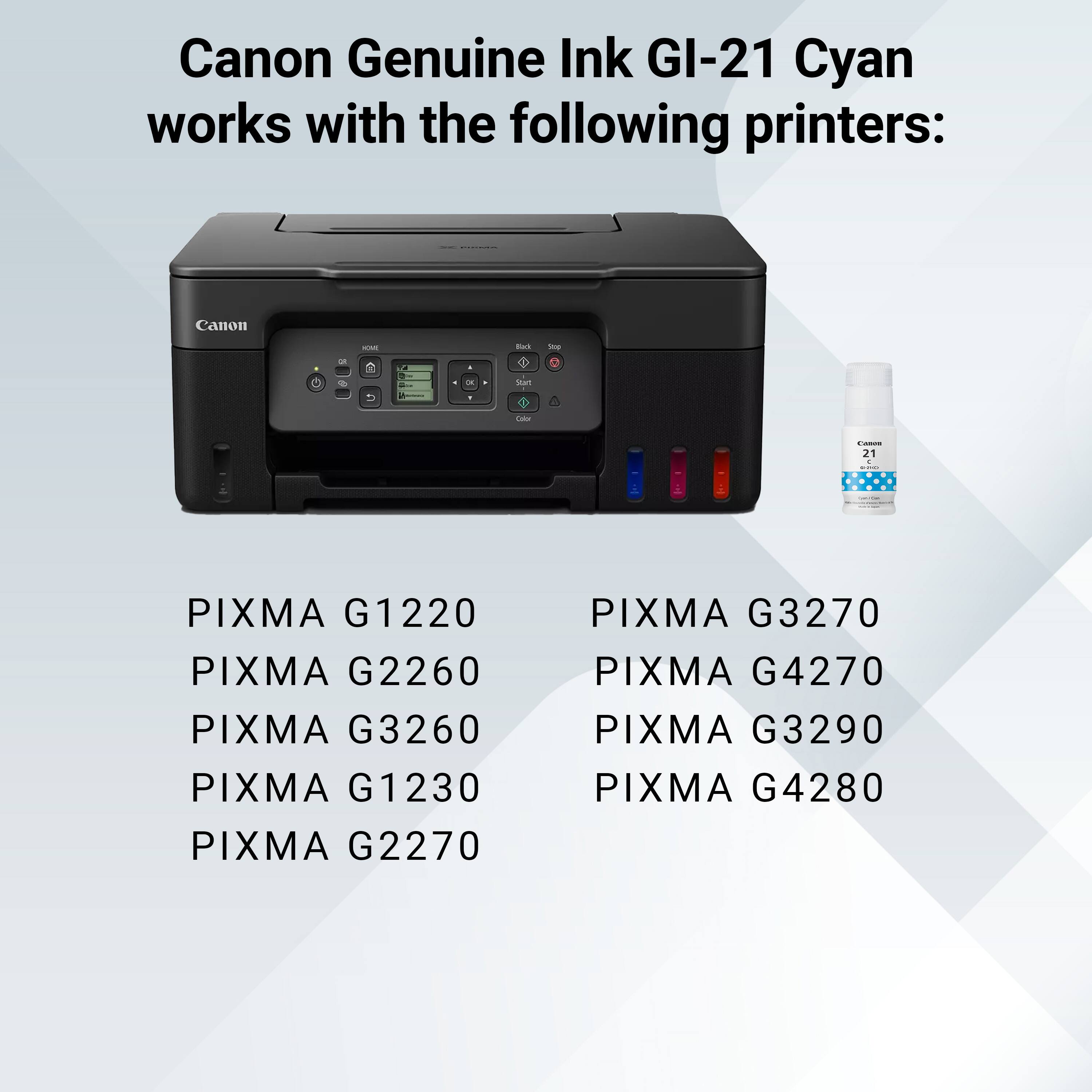 Canon Genuine Ink GI-21 Cyan works with the following printers:

- PIXMA G1220
- PIXMA G2260
- PIXMA G3260
- PIXMA G1230
- PIXMA G2270
- PIXMA G3270
- PIXMA G4270
- PIXMA G3290
- PIXMA G4280