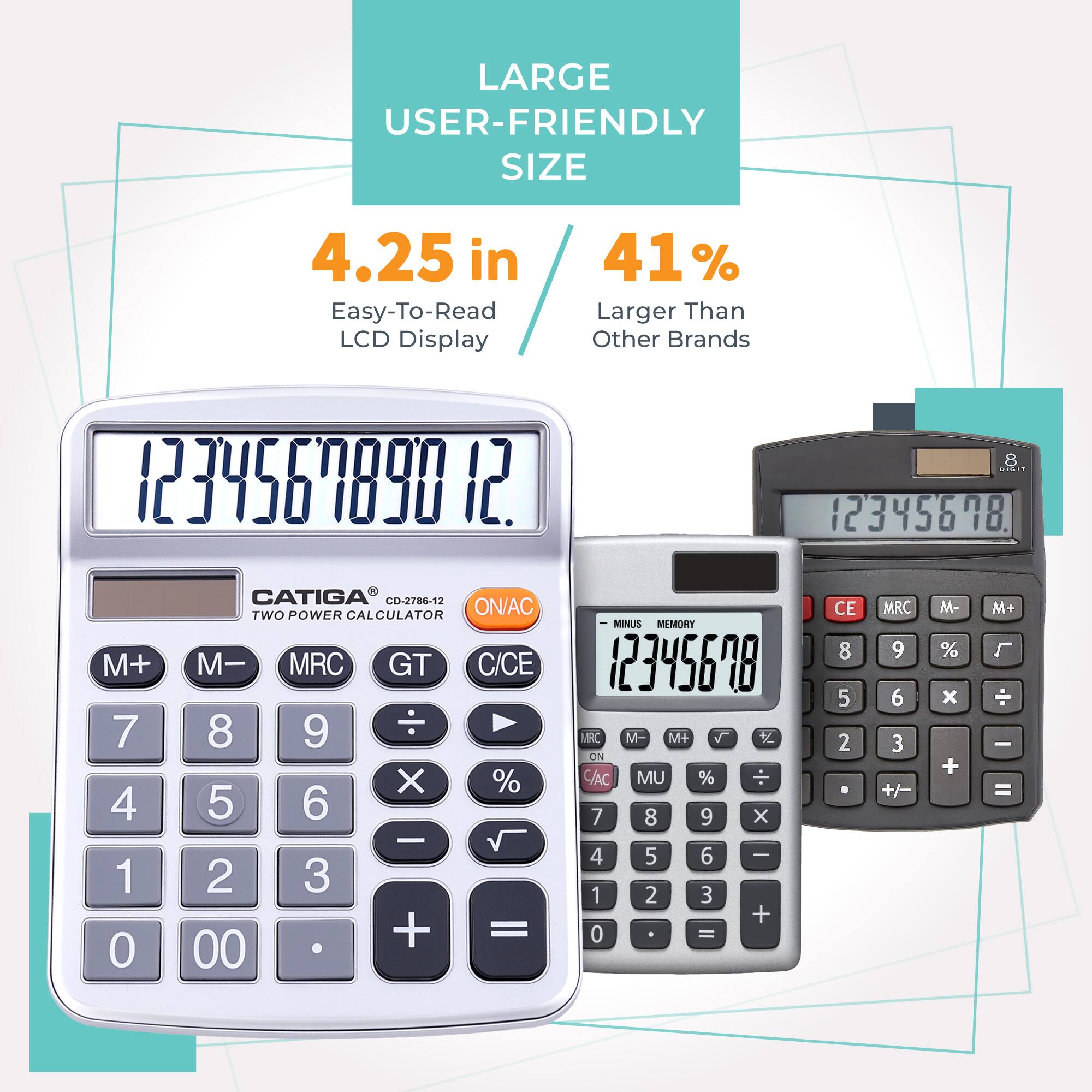 LARGE USER-FRIENDLY SIZE  
4.25 in  
Easy-To-Read LCD Display  
41% Larger Than Other Brands  

CATIGA CD-2786-12  
TWO POWER CALCULATOR  
ON/AC M- MRC GT C/CE  

M+ M- MRC M+  
7 8 9 x %  
4 5 6 -  
1 2 3 +  
0 00 =  

MINUS MEMORY  
CE MRC M- M+  
7 8 9 x %  
4 5 6 -  
1 2 3 +  
0 =