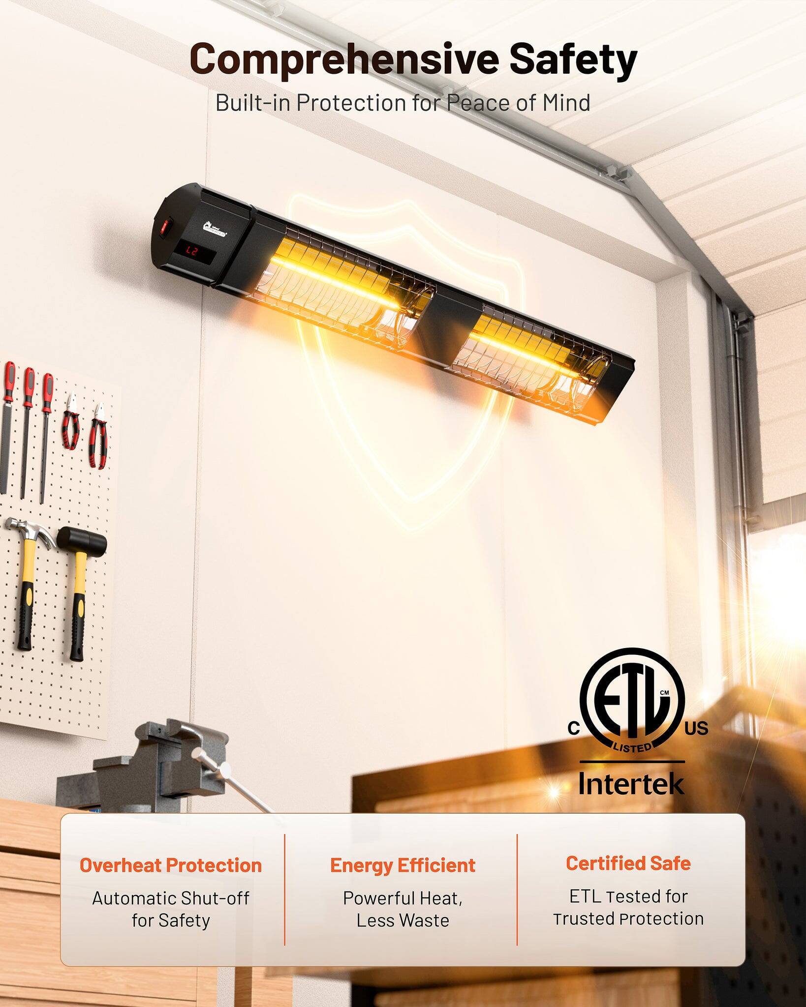 Comprehensive Safety  
Built-in Protection for Peace of Mind  

12 EM ETL US LISTED Intertek  

Overheat Protection  
Automatic Shut-off for Safety  

Energy Efficient  
Powerful Heat, Less Waste  

Certified Safe  
ETL Tested for Trusted Protection