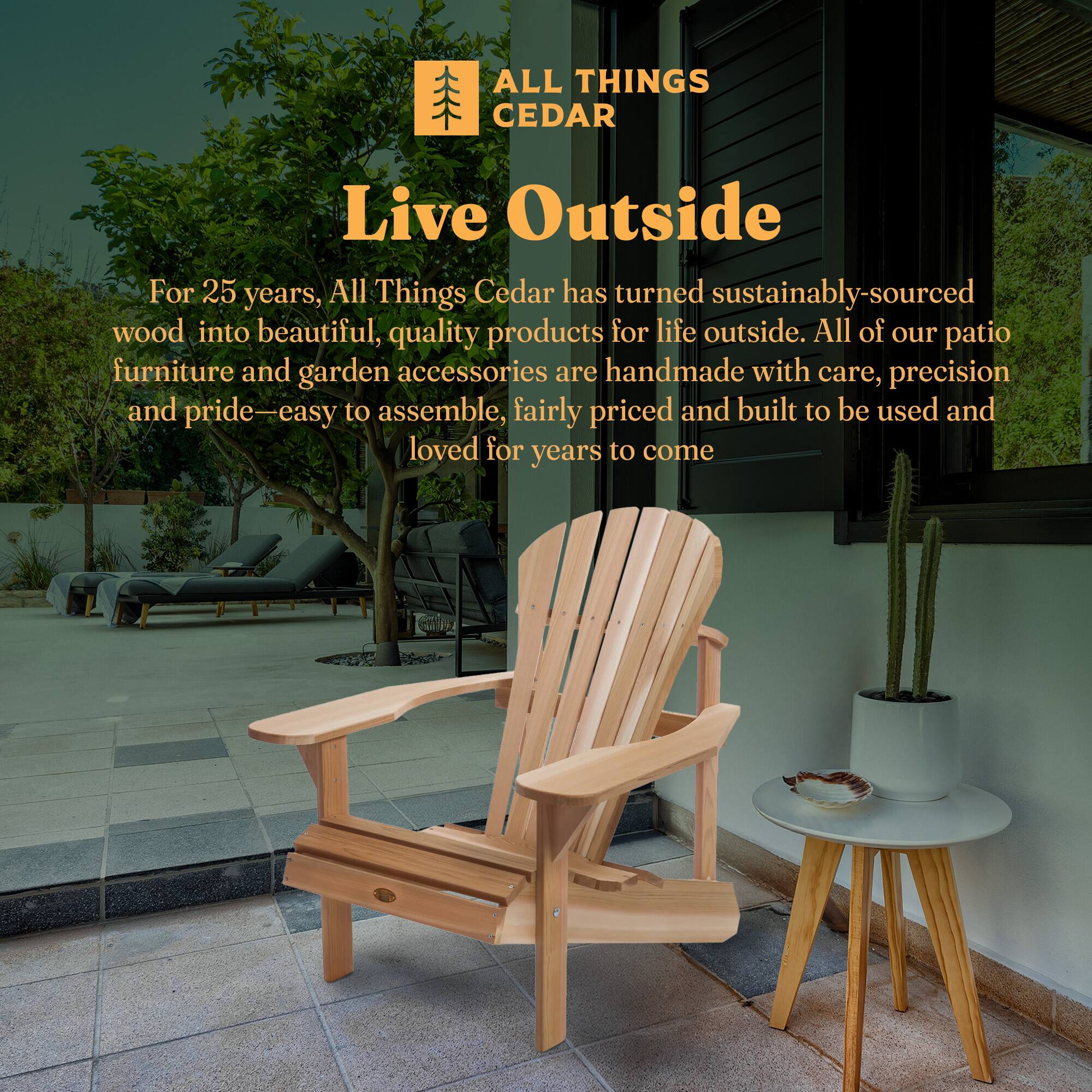 **ALL THINGS CEDAR**

**Live Outside**

For 25 years, All Things Cedar has turned sustainably-sourced wood into beautiful, quality products for life outside. All of our patio furniture and garden accessories are handmade with care, precision and pride—easy to assemble, fairly priced and built to be used and loved for years to come.