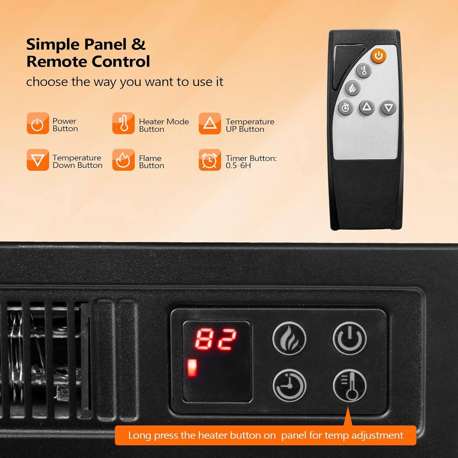 Simple Panel & Remote Control  
choose the way you want to use it  

- Power Button  
- Heater Mode Button  
- Temperature UP Button  
- Temperature Down Button  
- Flame Button  
- Timer Button: 0.5-6H  

Long press the heater button on panel for temp adjustment
