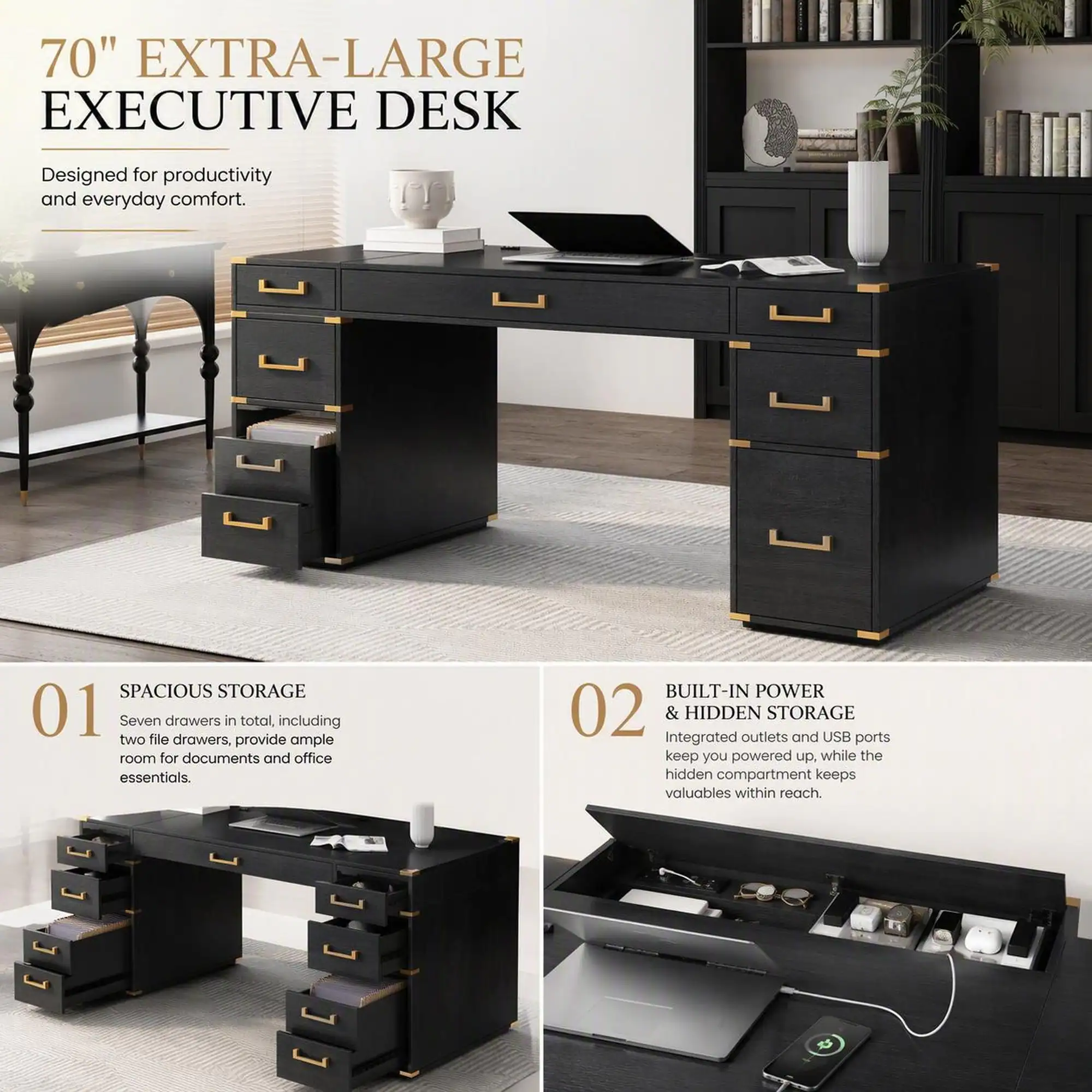 70" EXTRA-LARGE EXECUTIVE DESK

Designed for productivity and everyday comfort.

01 SPACIOUS STORAGE
Seven drawers in total, including two file drawers, provide ample room for documents and office essentials.

02 BUILT-IN POWER & HIDDEN STORAGE
Integrated outlets and USB ports keep you powered up, while the hidden compartment keeps valuables within reach.