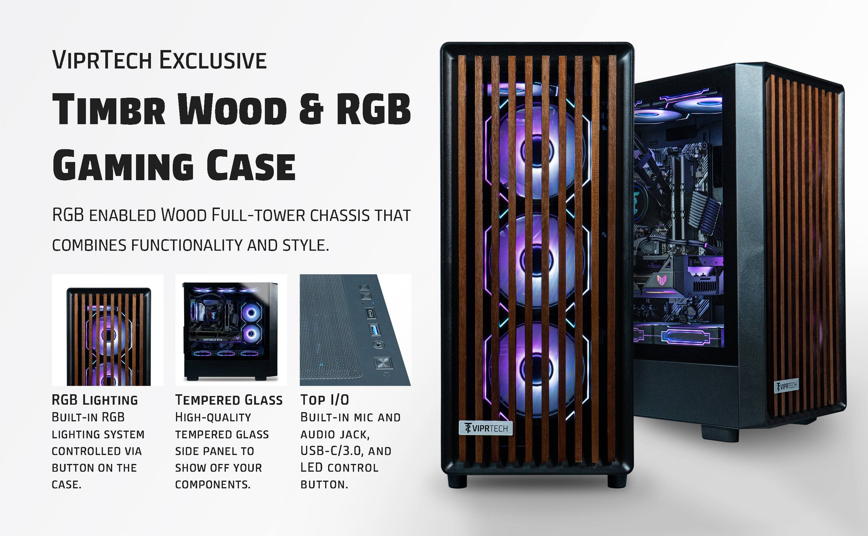 VIPRTECH EXCLUSIVE  
TIMBR WOOD & RGB GAMING CASE  

RGB ENABLED WOOD FULL-TOWER CHASSIS THAT COMBINES FUNCTIONALITY AND STYLE.  

RGB LIGHTING  
BUILT-IN RGB LIGHTING SYSTEM CONTROLLED VIA BUTTON ON THE CASE.  

TEMPERED GLASS  
HIGH-QUALITY TEMPERED GLASS SIDE PANEL TO SHOW OFF YOUR COMPONENTS.  

TOP I/O  
BUILT-IN MIC AND AUDIO JACK, USB-C/3.0, AND LED CONTROL BUTTON.