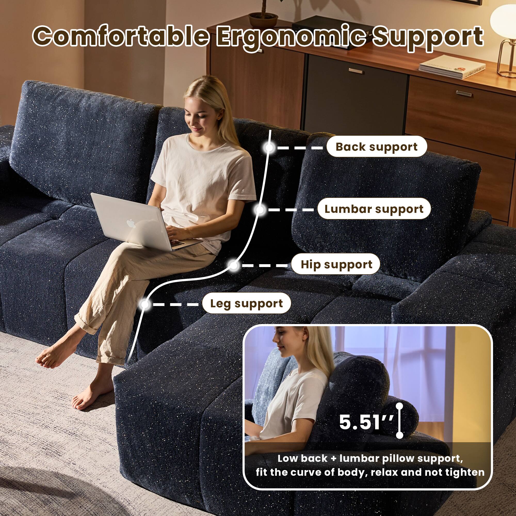 Comfortable Ergonomic Support

- Back support
- Lumbar support
- Hip support
- Leg support

5.51" Low back + lumbar pillow support, fit the curve of body, relax and not tighten
