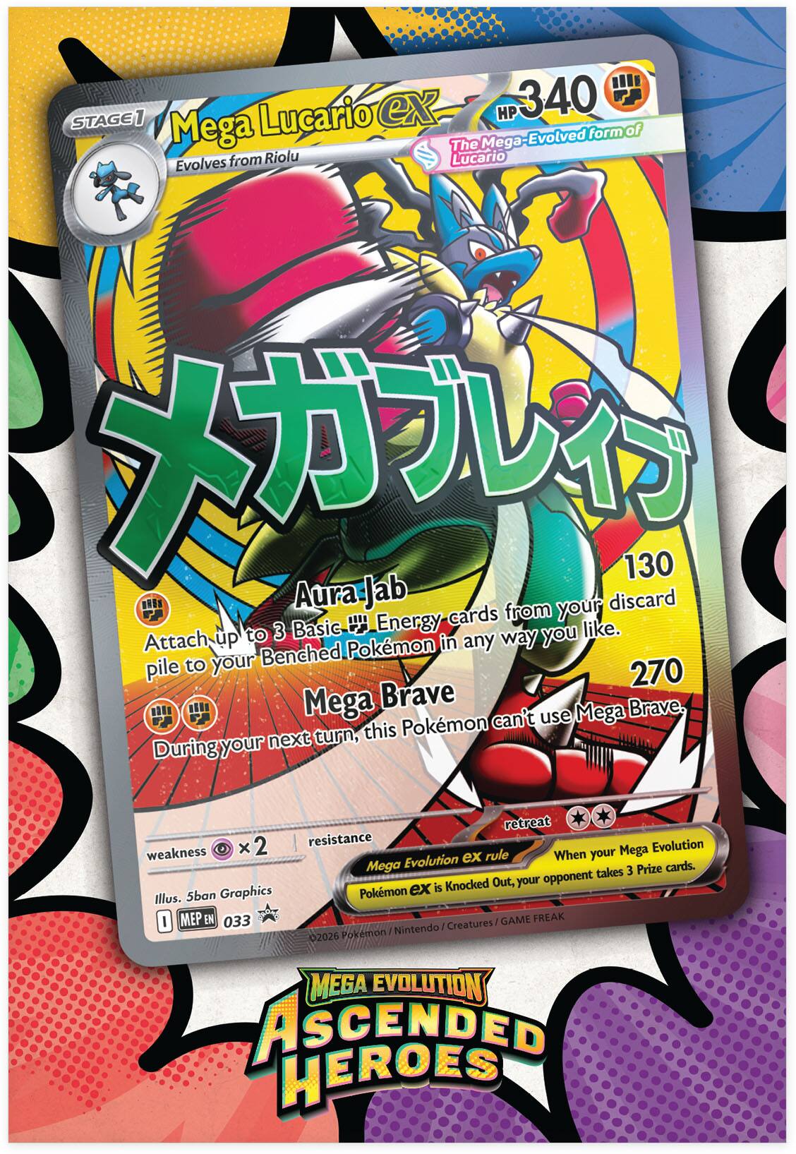 **Mega Lucario EX**

**Stage 1**  
Evolves from Riolu

**HP 340**

**The Mega-Evolved form of Lucario**

**Aura Jab**  
130  
Attach up to 3 Basic Energy cards from your discard pile to your Benched Pokémon in any way you like.

**Mega Brave**  
270  
During your next turn, this Pokémon can't use Mega Brave.

**Weakness:** ×2  
**Resistance:**  

**Mega Evolution EX rule**  
When your Mega Evolution EX is Knocked Out, your opponent takes 3 Prize cards.

**Illus. 5ban Graphics**  
**MEP EN 033**  
**02026**  
**Pokémon MEGA EVOLUTION ASCENDED HEROES**

**Nintendo / Creatures / GAME FREAK**