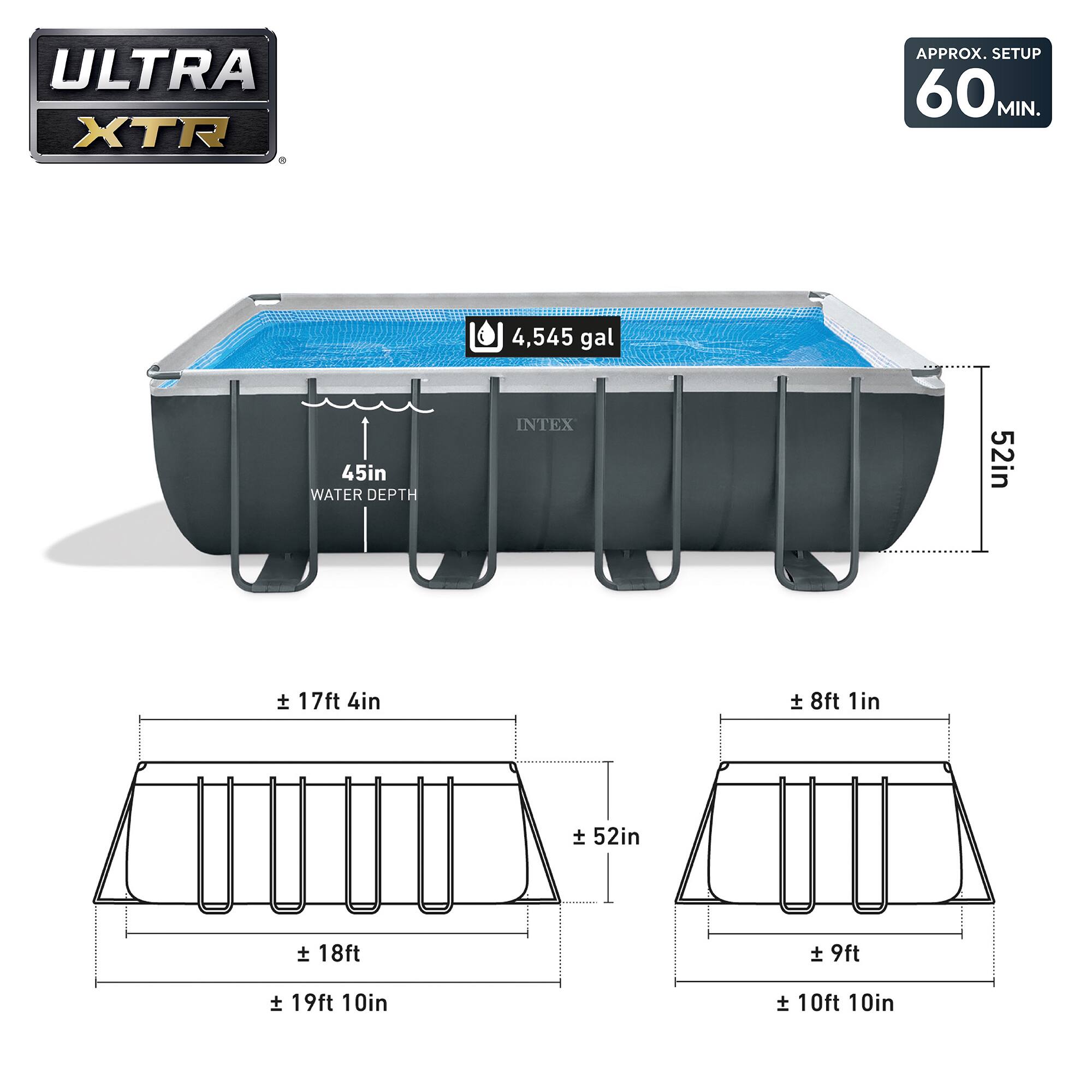 ULTRA XTR  
APPROX. SETUP 60 MIN.  
4,545 gal  
45in WATER DEPTH  
INTEX  
52in  
± 17ft 4in  
± 18ft  
± 19ft 10in  
± 8ft 1in  
± 9ft  
± 10ft 10in