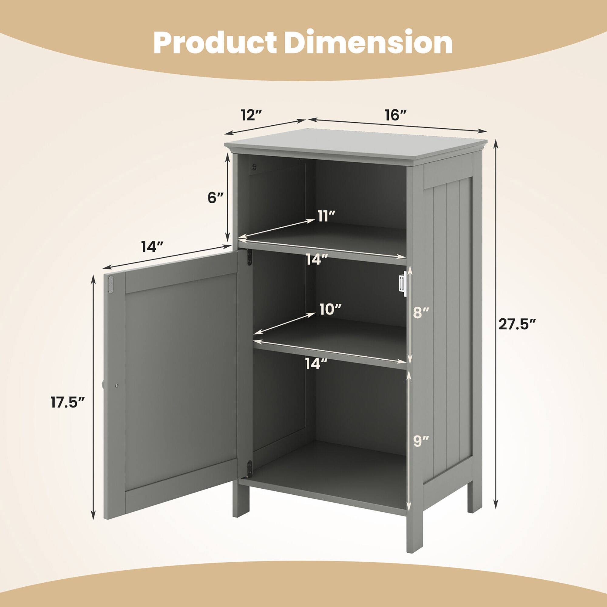 Product Dimension

12" x 16" x 27.5"

- 17.5" (height of the cabinet)
- 14" (width of the door)
- 6" (depth of the top shelf)
- 11" (depth of the middle shelf)
- 10" (depth of the bottom shelf)
- 8" (depth of the bottom shelf)
- 9" (depth of the bottom shelf)