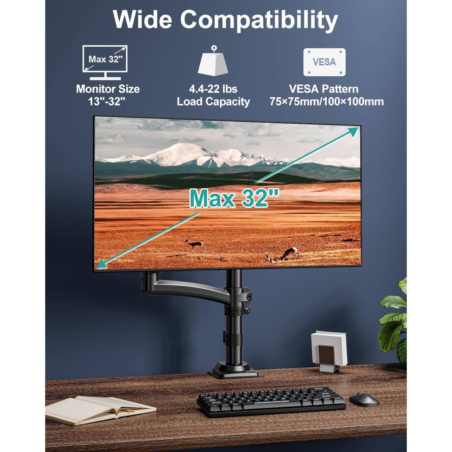 Wide Compatibility  
Monitor Size: 13" - 32"  
Load Capacity: 4.4 - 22 lbs  
VESA Pattern: 75x75mm/100x100mm  
Max 32"